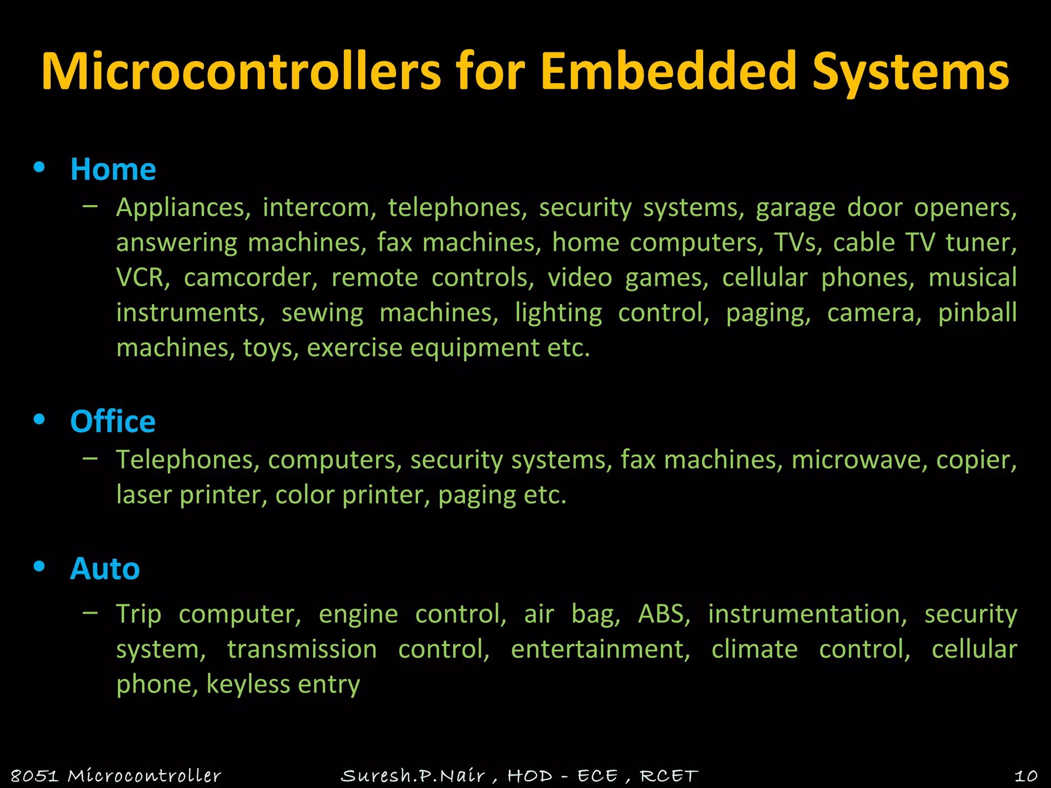 Microcontrollers for Embedded Systems
• Home
– Appliances, intercom, telephones, security systems, garage door openers,
answering machines, fax machines, home computers, TVs, cable TV tuner,
VCR, camcorder, remote controls, video games, cellular phones, musical
instruments, sewing machines, lighting control, paging, camera, pinball
machines, toys, exercise equipment etc.
• Office
– Telephones, computers, security systems, fax machines, microwave, copier,
laser printer, color printer, paging etc.
• Auto
– Trip computer, engine control, air bag, ABS, instrumentation, security
system, transmission control, entertainment, climate control, cellular
phone, keyless entry
8051 Microcontroller Suresh.P.Nair , HOD - ECE , RCET 10
 