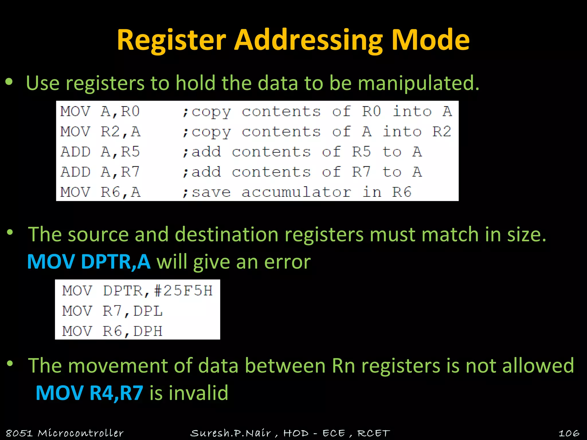 Register Addressing Mode
• Use registers to hold the data to be manipulated.
8051 Microcontroller Suresh.P.Nair , HOD - ECE , RCET 106
• The source and destination registers must match in size.
MOV DPTR,A will give an error
• The movement of data between Rn registers is not allowed
MOV R4,R7 is invalid
 