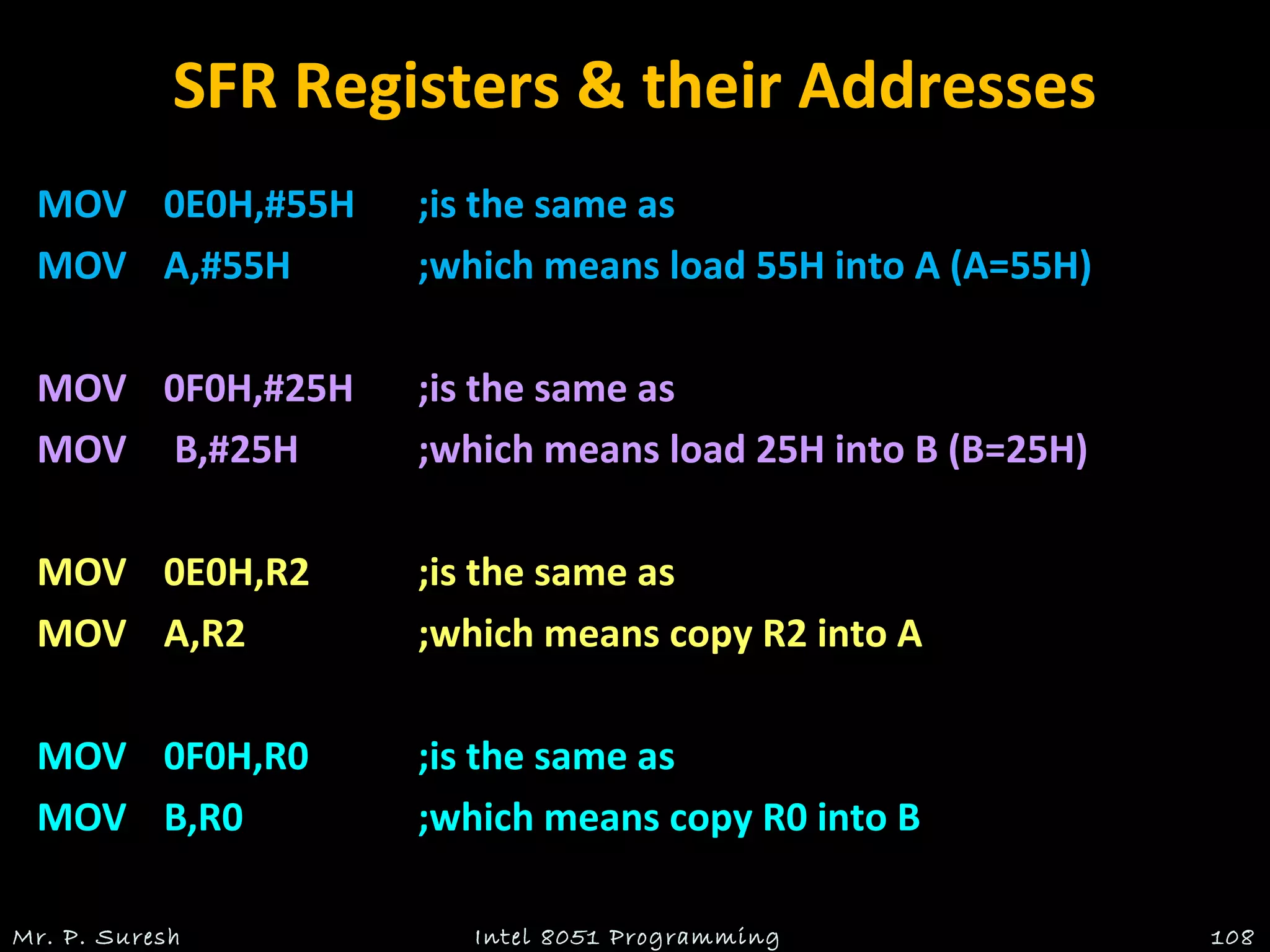 SFR Registers & their Addresses
MOVMOV 0E0H,#55H0E0H,#55H ;is the same as;is the same as
MOVMOV A,#55HA,#55H ;which means load 55H into A (A=55H);which means load 55H into A (A=55H)
MOVMOV 0F0H,#25H0F0H,#25H ;is the same as;is the same as
MOV B,#25HMOV B,#25H ;which means load 25H into B (B=25H);which means load 25H into B (B=25H)
MOVMOV 0E0H,R20E0H,R2 ;is the same as;is the same as
MOVMOV A,R2A,R2 ;which means copy R2 into A;which means copy R2 into A
MOVMOV 0F0H,R00F0H,R0 ;is the same as;is the same as
MOVMOV B,R0B,R0 ;which means copy R0 into B;which means copy R0 into B
Mr. P. Suresh Intel 8051 Programming 108
 