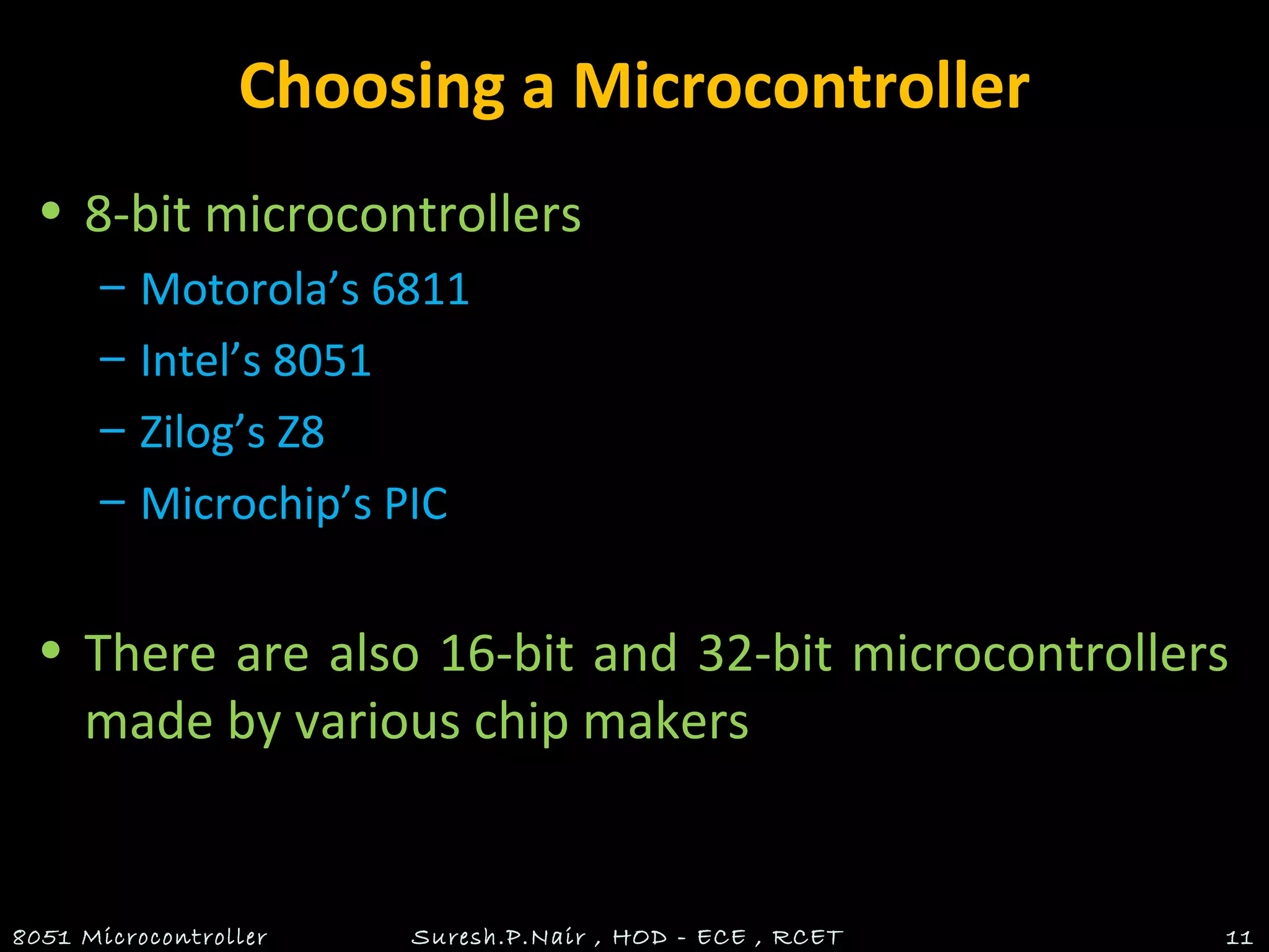 Choosing a Microcontroller
• 8-bit microcontrollers
– Motorola’s 6811
– Intel’s 8051
– Zilog’s Z8
– Microchip’s PIC
• There are also 16-bit and 32-bit microcontrollers
made by various chip makers
8051 Microcontroller Suresh.P.Nair , HOD - ECE , RCET 11
 