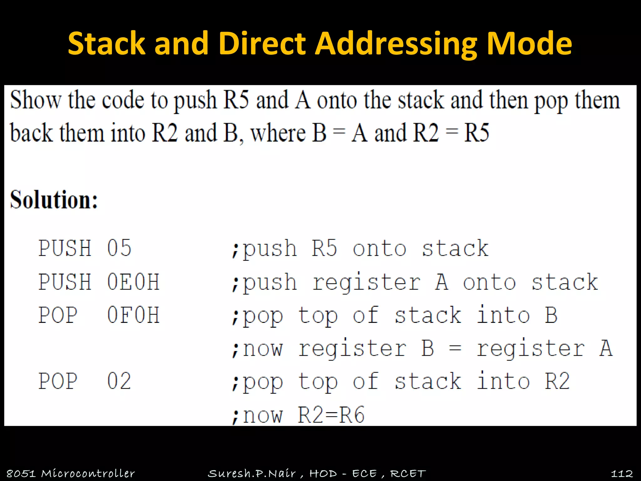 Stack and Direct Addressing Mode
• Only direct addressing mode is allowed for pushing or
popping the stack.
• PUSH A is invalid.
• Pushing the accumulator onto the stack must be coded
as PUSH 0E0H.
8051 Microcontroller Suresh.P.Nair , HOD - ECE , RCET 112
 