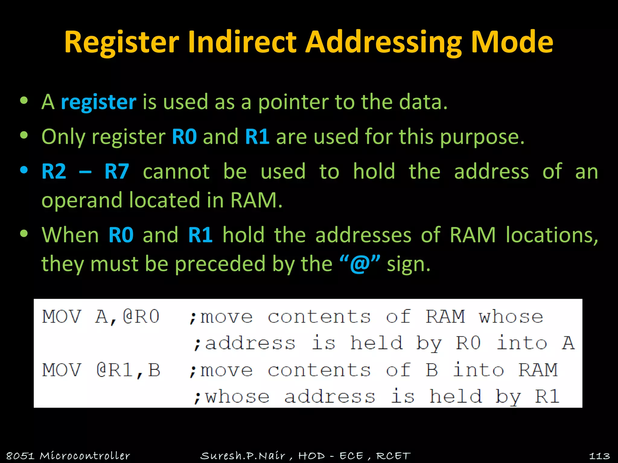 Register Indirect Addressing Mode
• A register is used as a pointer to the data.
• Only register R0 and R1 are used for this purpose.
• R2 – R7 cannot be used to hold the address of an
operand located in RAM.
• When R0 and R1 hold the addresses of RAM locations,
they must be preceded by the “@” sign.
8051 Microcontroller Suresh.P.Nair , HOD - ECE , RCET 113
 