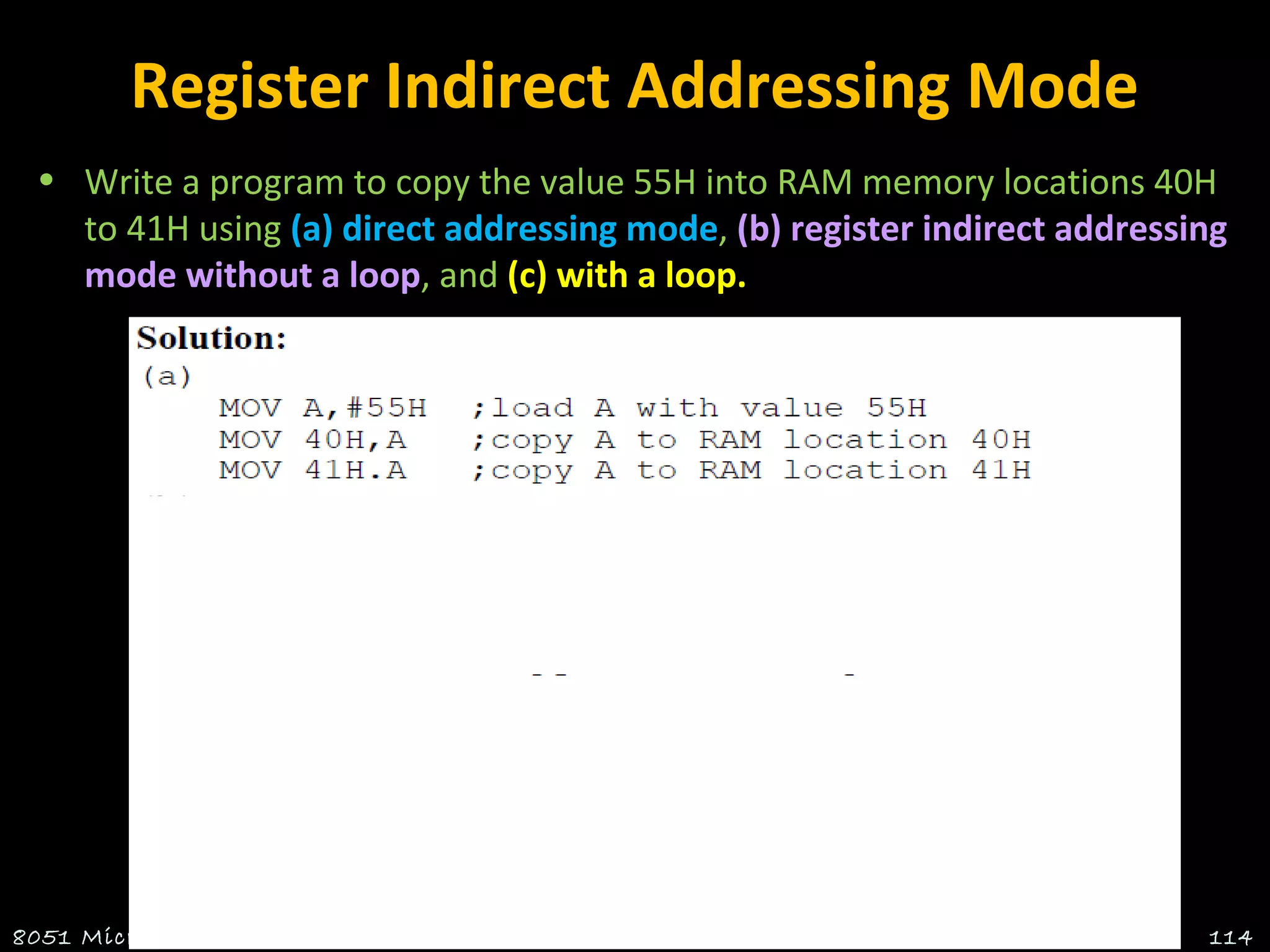 Register Indirect Addressing Mode
• Write a program to copy the value 55H into RAM memory locations 40H
to 41H using (a) direct addressing mode, (b) register indirect addressing
mode without a loop, and (c) with a loop.
8051 Microcontroller Suresh.P.Nair , HOD - ECE , RCET 114
 