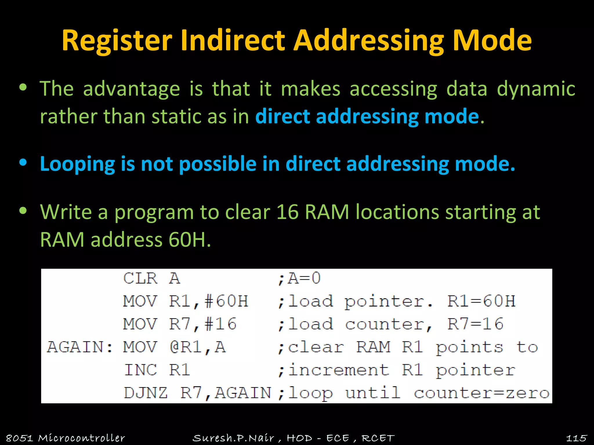 Register Indirect Addressing Mode
• The advantage is that it makes accessing data dynamic
rather than static as in direct addressing mode.
• Looping is not possible in direct addressing mode.
• Write a program to clear 16 RAM locations starting at
RAM address 60H.
8051 Microcontroller Suresh.P.Nair , HOD - ECE , RCET 115
 