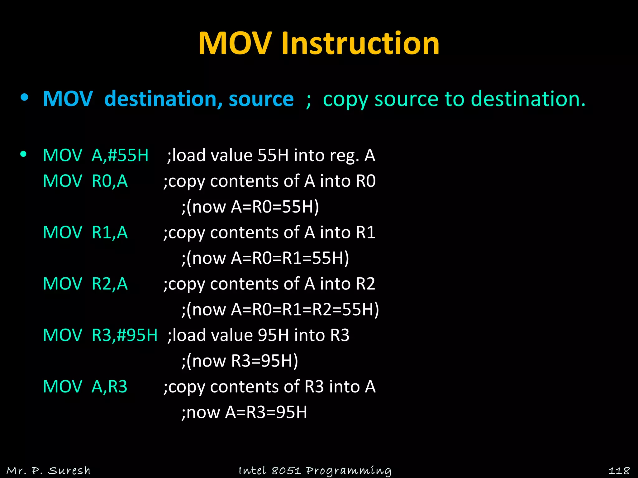 MOV Instruction
• MOV destination, source ; copy source to destination.
• MOV A,#55H ;load value 55H into reg. A
MOV R0,A ;copy contents of A into R0
;(now A=R0=55H)
MOV R1,A ;copy contents of A into R1
;(now A=R0=R1=55H)
MOV R2,A ;copy contents of A into R2
;(now A=R0=R1=R2=55H)
MOV R3,#95H ;load value 95H into R3
;(now R3=95H)
MOV A,R3 ;copy contents of R3 into A
;now A=R3=95H
Mr. P. Suresh Intel 8051 Programming 118
 