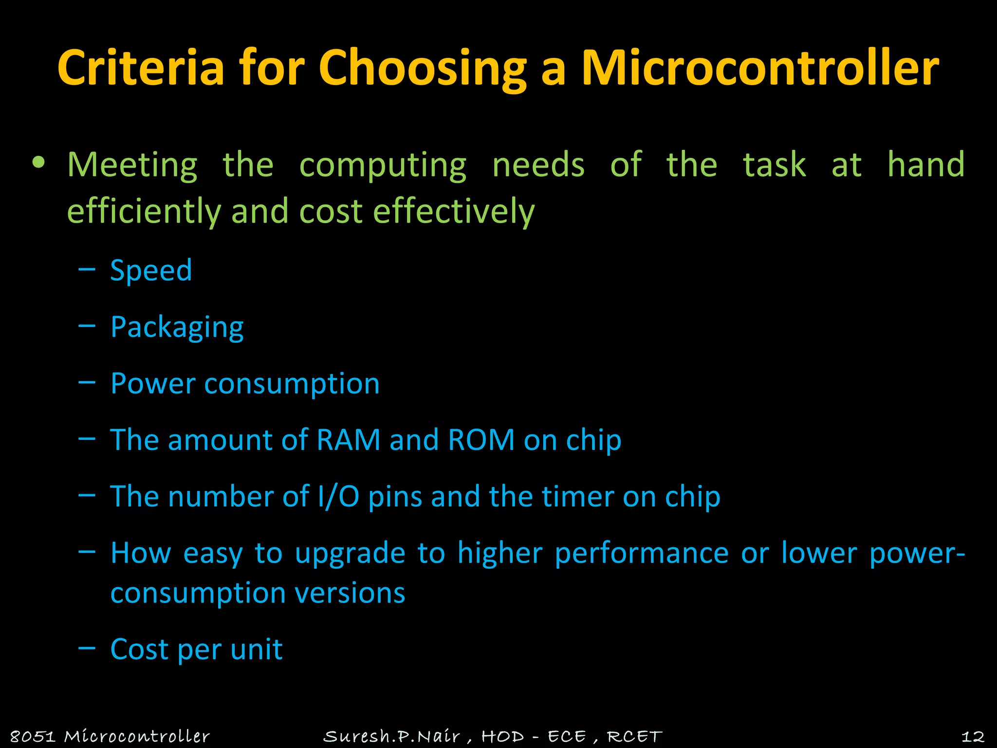 Criteria for Choosing a Microcontroller
• Meeting the computing needs of the task at hand
efficiently and cost effectively
– Speed
– Packaging
– Power consumption
– The amount of RAM and ROM on chip
– The number of I/O pins and the timer on chip
– How easy to upgrade to higher performance or lower power-
consumption versions
– Cost per unit
8051 Microcontroller Suresh.P.Nair , HOD - ECE , RCET 12
 