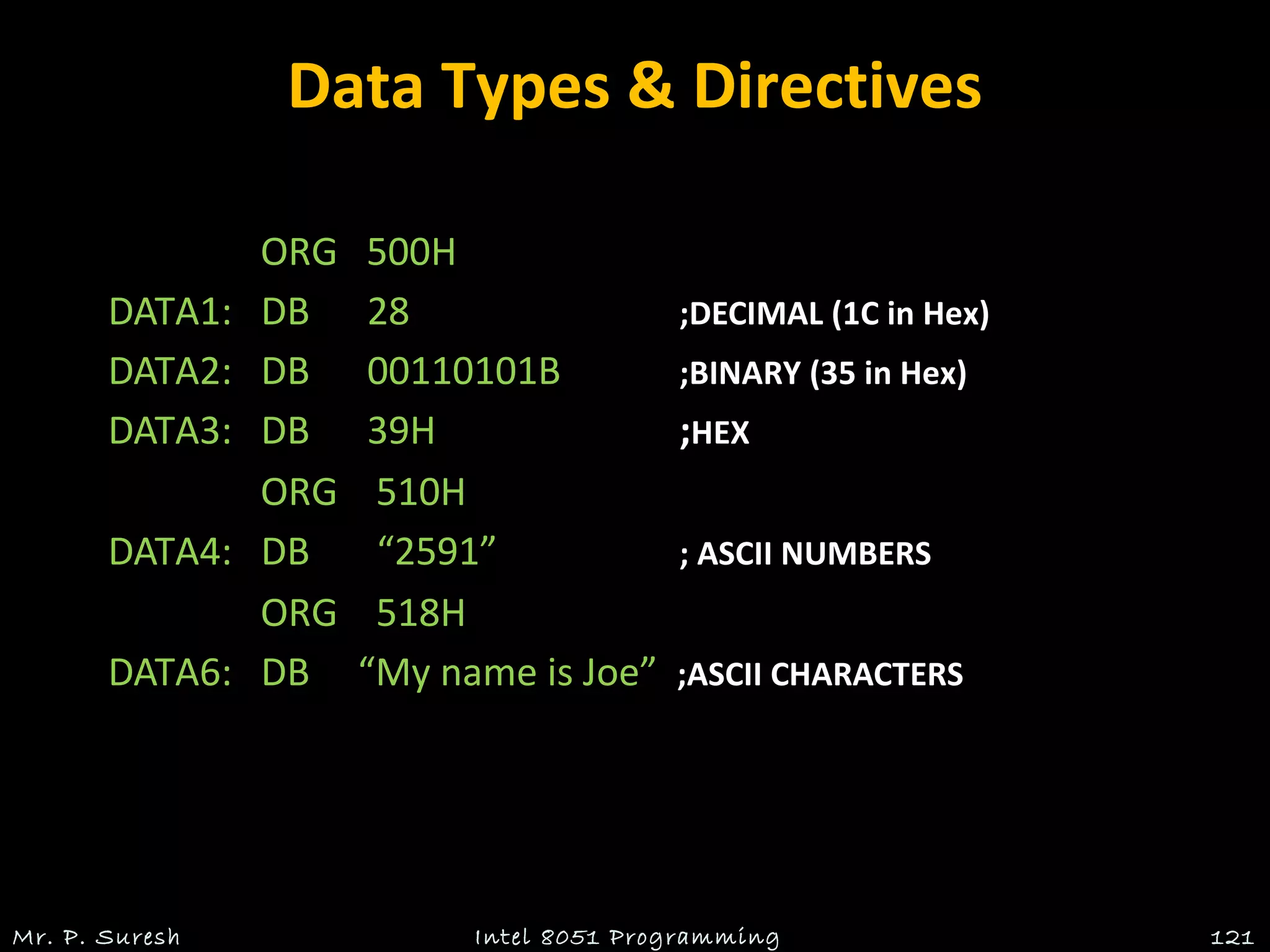 Data Types & Directives
ORG 500H
DATA1: DB 28 ;DECIMAL (1C in Hex)
DATA2: DB 00110101B ;BINARY (35 in Hex)
DATA3: DB 39H ;HEX
ORG 510H
DATA4: DB “2591” ; ASCII NUMBERS
ORG 518H
DATA6: DB “My name is Joe” ;ASCII CHARACTERS
Mr. P. Suresh 121Intel 8051 Programming
 