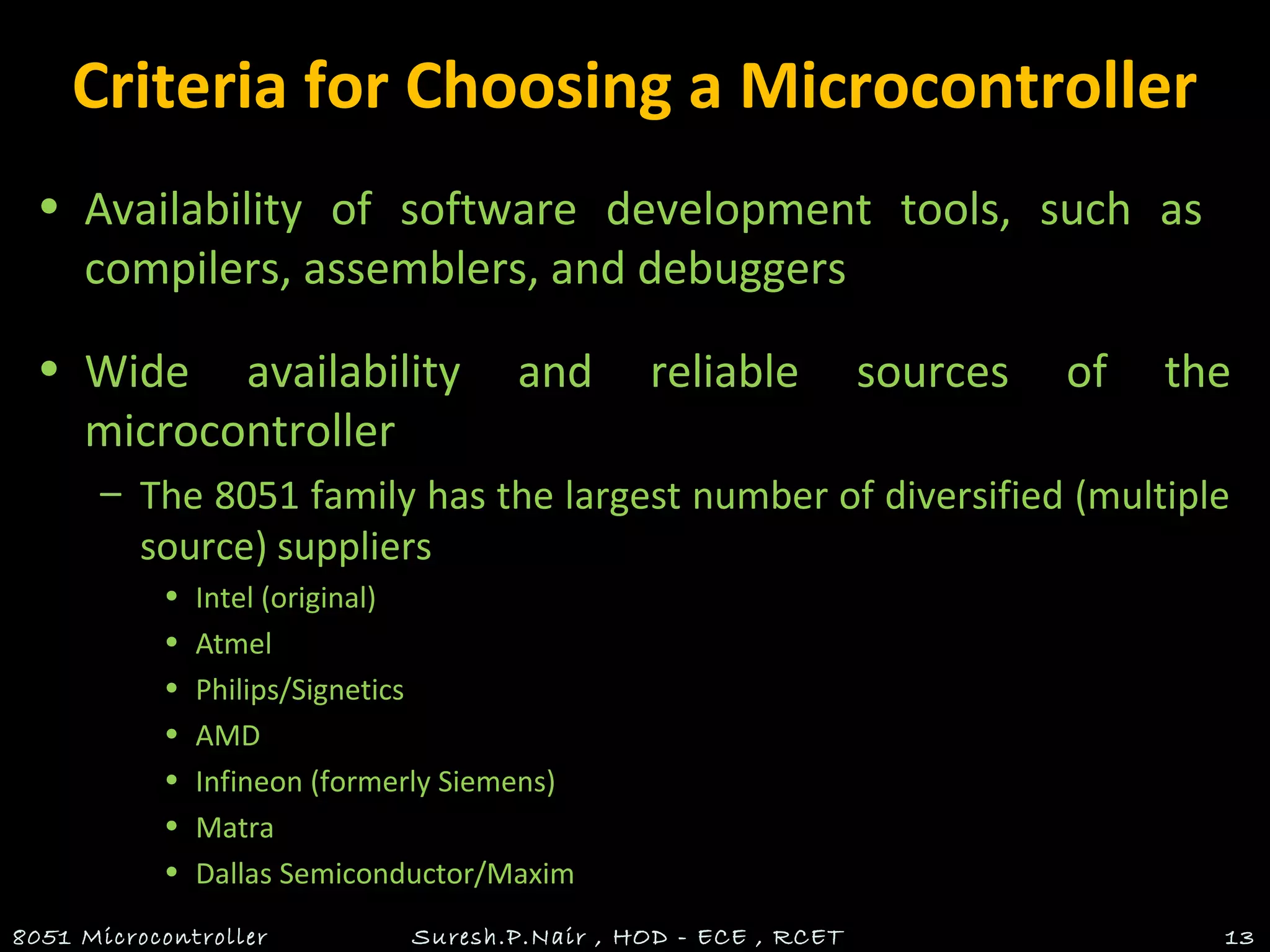 Criteria for Choosing a Microcontroller
• Availability of software development tools, such as
compilers, assemblers, and debuggers
• Wide availability and reliable sources of the
microcontroller
– The 8051 family has the largest number of diversified (multiple
source) suppliers
• Intel (original)
• Atmel
• Philips/Signetics
• AMD
• Infineon (formerly Siemens)
• Matra
• Dallas Semiconductor/Maxim
8051 Microcontroller Suresh.P.Nair , HOD - ECE , RCET 13
 