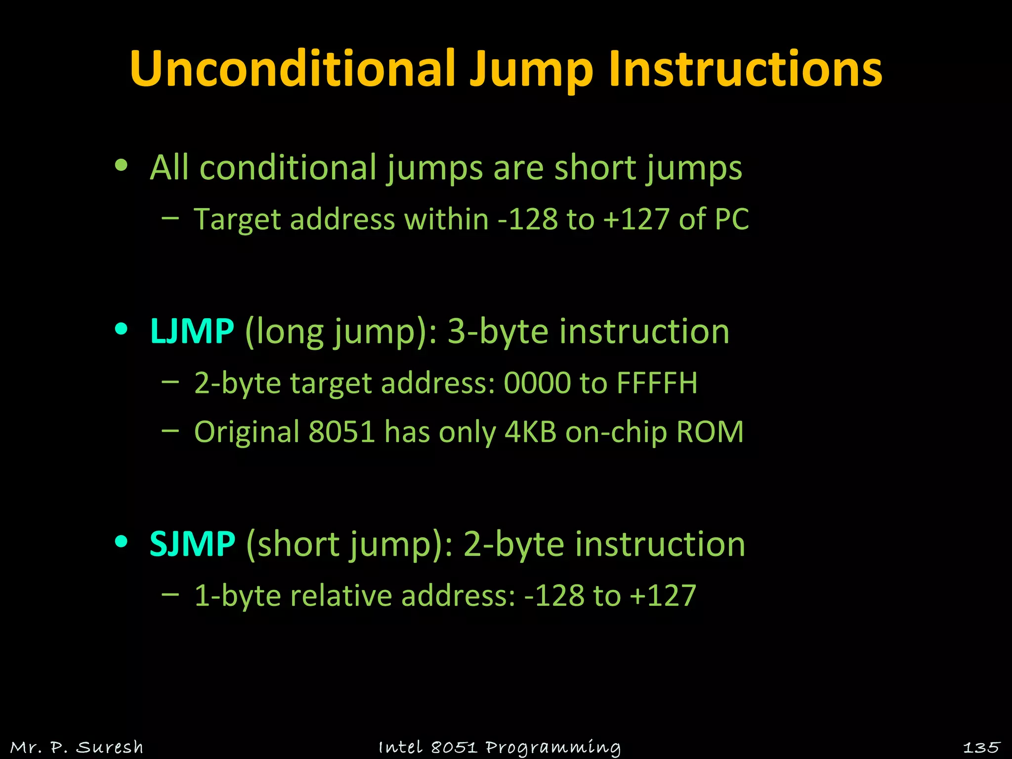 Unconditional Jump Instructions
• All conditional jumps are short jumps
– Target address within -128 to +127 of PC
• LJMP (long jump): 3-byte instruction
– 2-byte target address: 0000 to FFFFH
– Original 8051 has only 4KB on-chip ROM
• SJMP (short jump): 2-byte instruction
– 1-byte relative address: -128 to +127
Mr. P. Suresh 135Intel 8051 Programming
 