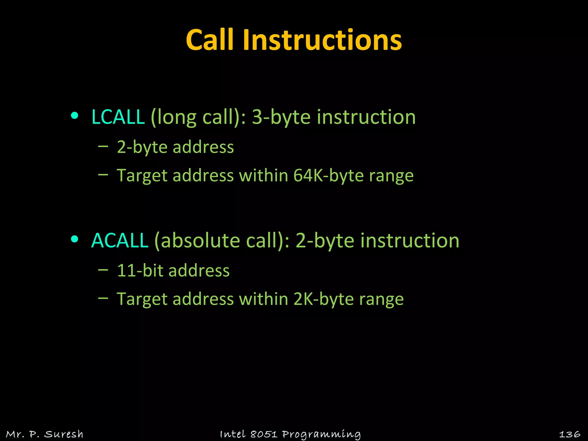 Call Instructions
• LCALL (long call): 3-byte instruction
– 2-byte address
– Target address within 64K-byte range
• ACALL (absolute call): 2-byte instruction
– 11-bit address
– Target address within 2K-byte range
Mr. P. Suresh 136Intel 8051 Programming
 