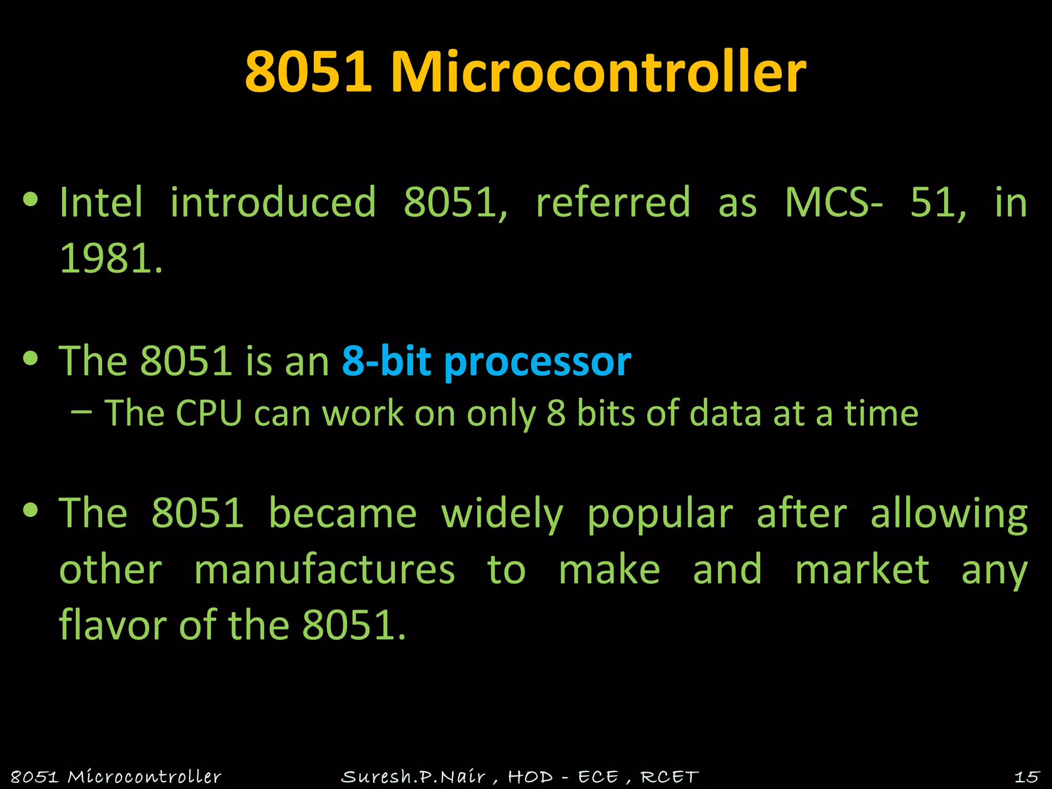 8051 Microcontroller
• Intel introduced 8051, referred as MCS- 51, in
1981.
• The 8051 is an 8-bit processor
– The CPU can work on only 8 bits of data at a time
• The 8051 became widely popular after allowing
other manufactures to make and market any
flavor of the 8051.
8051 Microcontroller Suresh.P.Nair , HOD - ECE , RCET 15
 