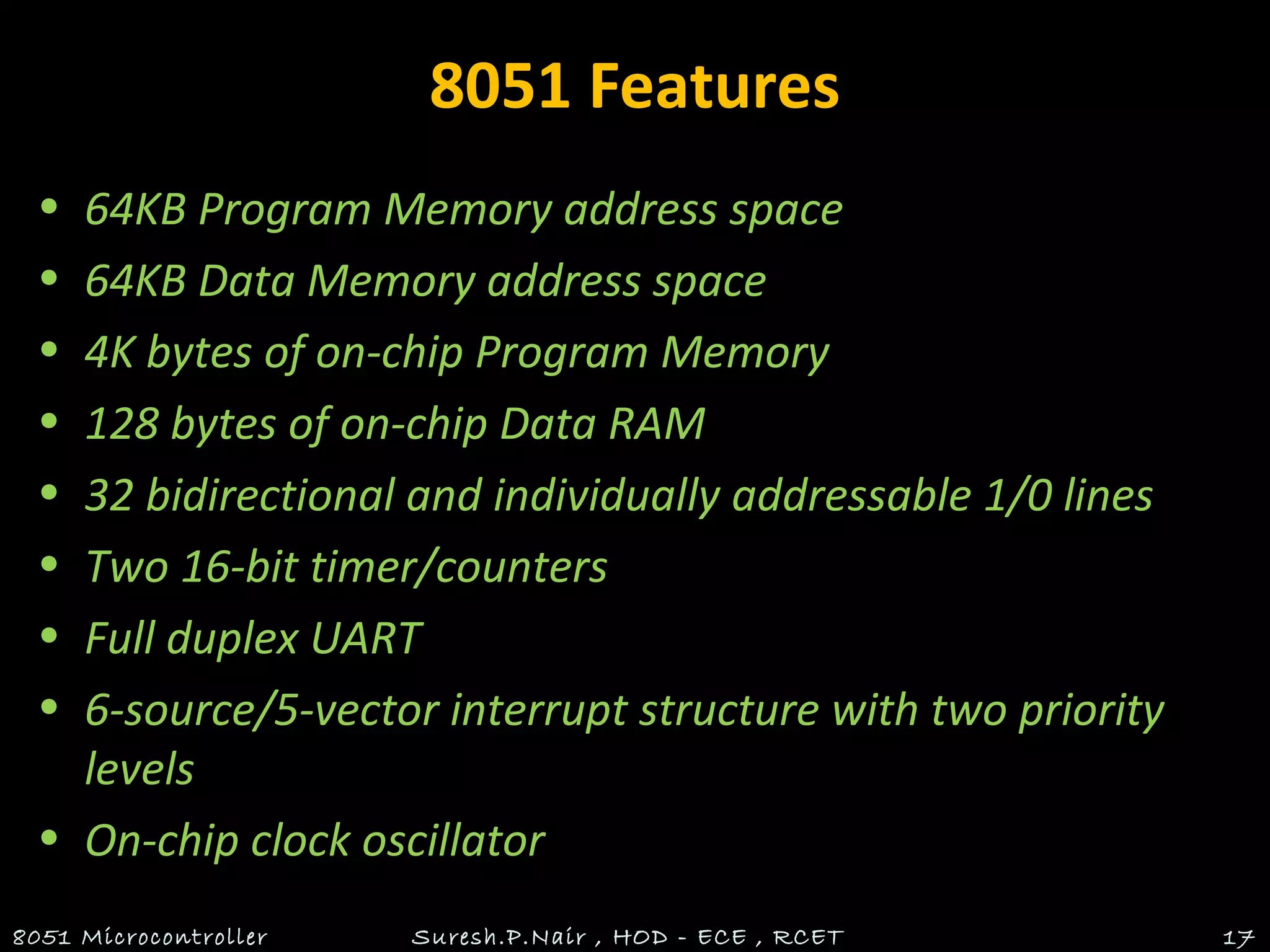 8051 Features
• 64KB Program Memory address space
• 64KB Data Memory address space
• 4K bytes of on-chip Program Memory
• 128 bytes of on-chip Data RAM
• 32 bidirectional and individually addressable 1/0 lines
• Two 16-bit timer/counters
• Full duplex UART
• 6-source/5-vector interrupt structure with two priority
levels
• On-chip clock oscillator
8051 Microcontroller Suresh.P.Nair , HOD - ECE , RCET 17
 