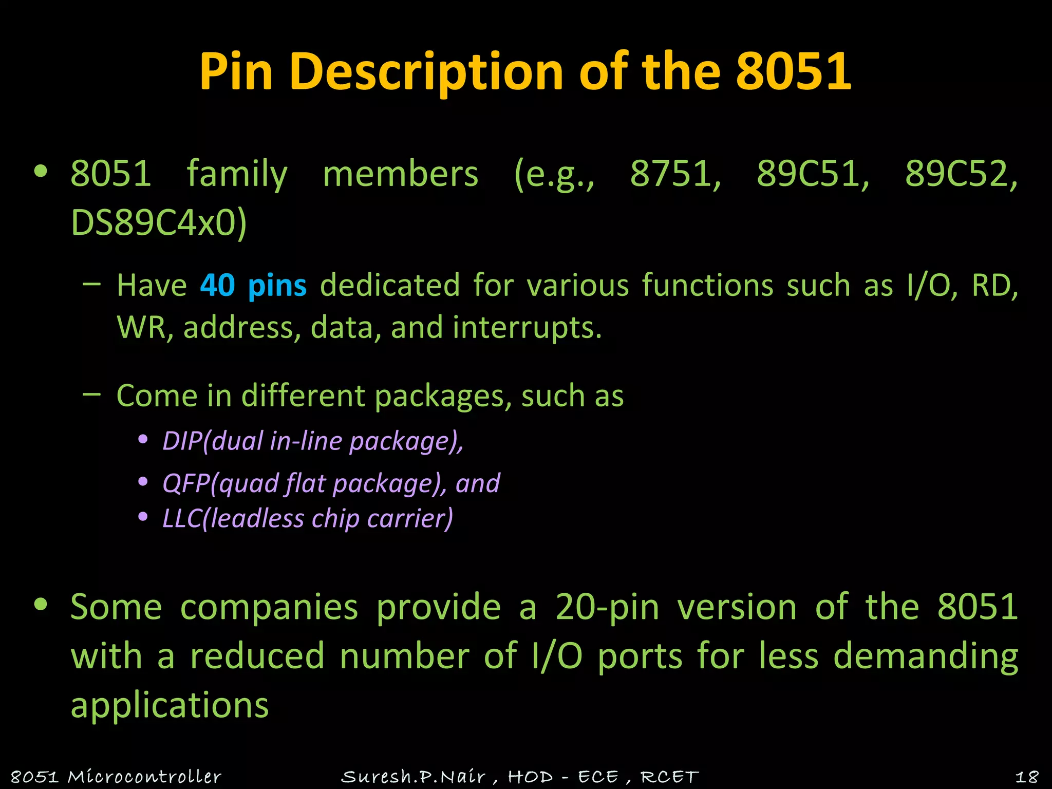 Pin Description of the 8051
• 8051 family members (e.g., 8751, 89C51, 89C52,
DS89C4x0)
– Have 40 pins dedicated for various functions such as I/O, RD,
WR, address, data, and interrupts.
– Come in different packages, such as
• DIP(dual in-line package),
• QFP(quad flat package), and
• LLC(leadless chip carrier)
• Some companies provide a 20-pin version of the 8051
with a reduced number of I/O ports for less demanding
applications
8051 Microcontroller Suresh.P.Nair , HOD - ECE , RCET 18
 