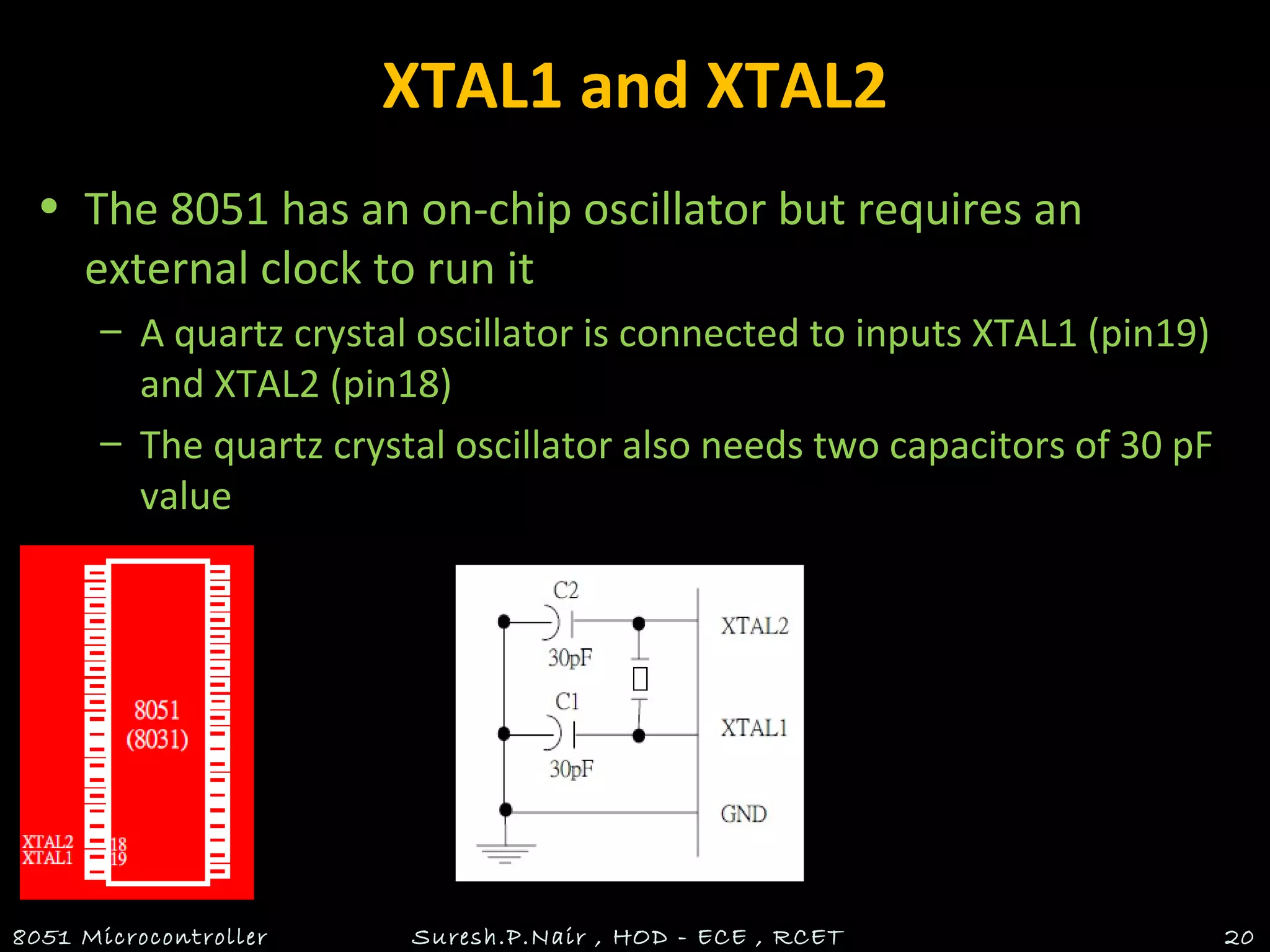 XTAL1 and XTAL2
• The 8051 has an on-chip oscillator but requires an
external clock to run it
– A quartz crystal oscillator is connected to inputs XTAL1 (pin19)
and XTAL2 (pin18)
– The quartz crystal oscillator also needs two capacitors of 30 pF
value
8051 Microcontroller Suresh.P.Nair , HOD - ECE , RCET 20
 