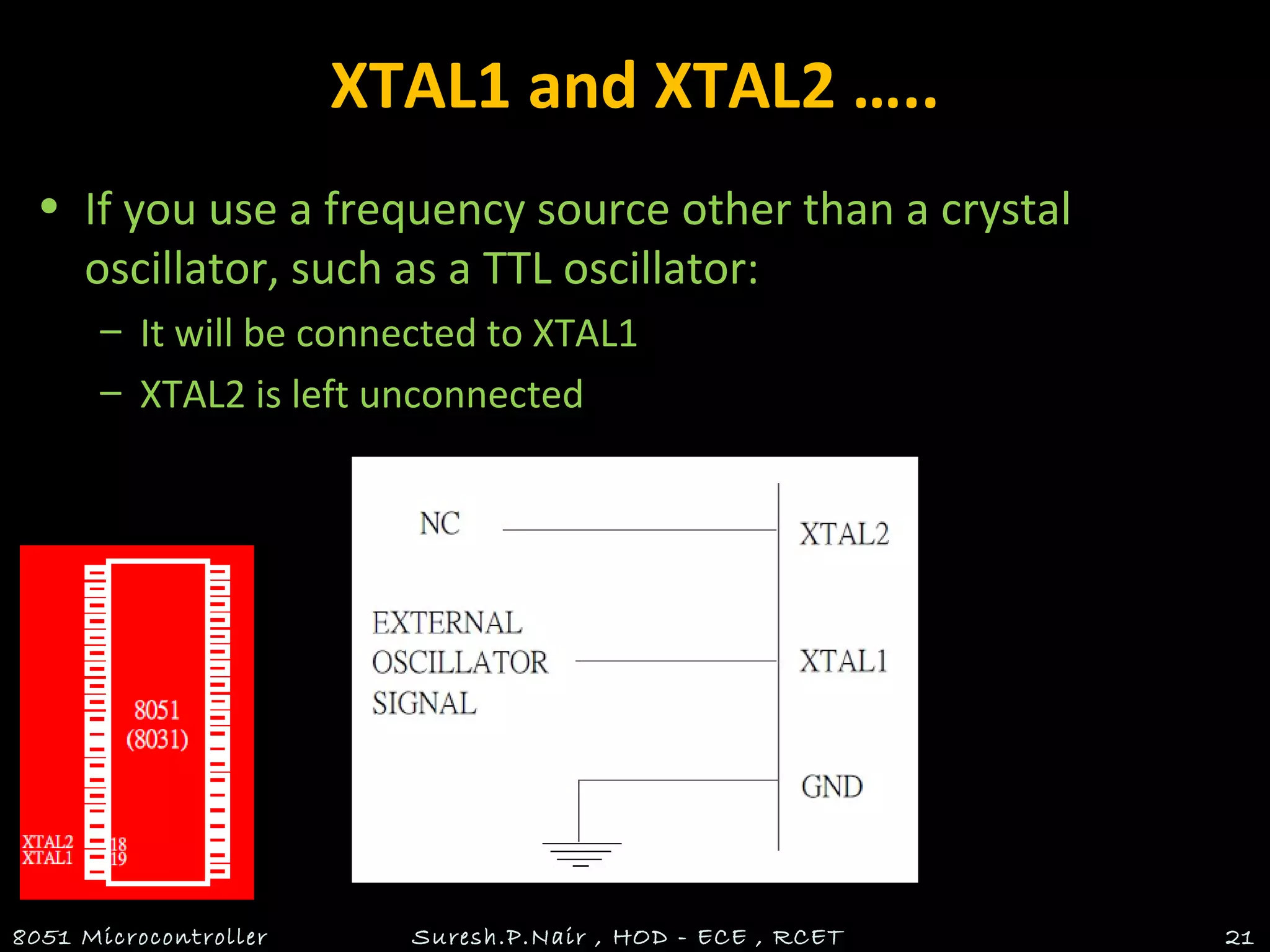 XTAL1 and XTAL2 …..
• If you use a frequency source other than a crystal
oscillator, such as a TTL oscillator:
– It will be connected to XTAL1
– XTAL2 is left unconnected
8051 Microcontroller Suresh.P.Nair , HOD - ECE , RCET 21
 