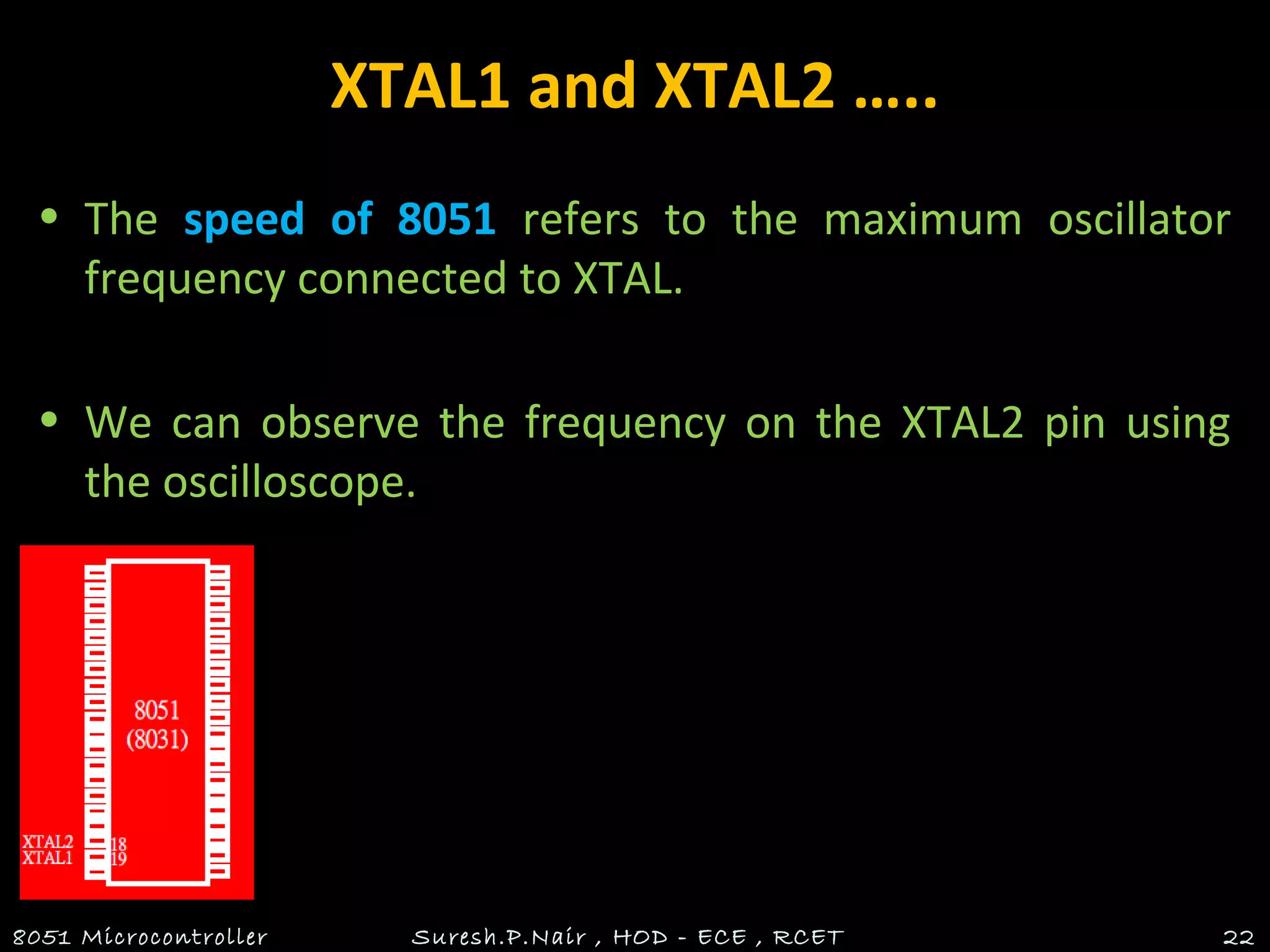 XTAL1 and XTAL2 …..
• The speed of 8051 refers to the maximum oscillator
frequency connected to XTAL.
• We can observe the frequency on the XTAL2 pin using
the oscilloscope.
8051 Microcontroller Suresh.P.Nair , HOD - ECE , RCET 22
 