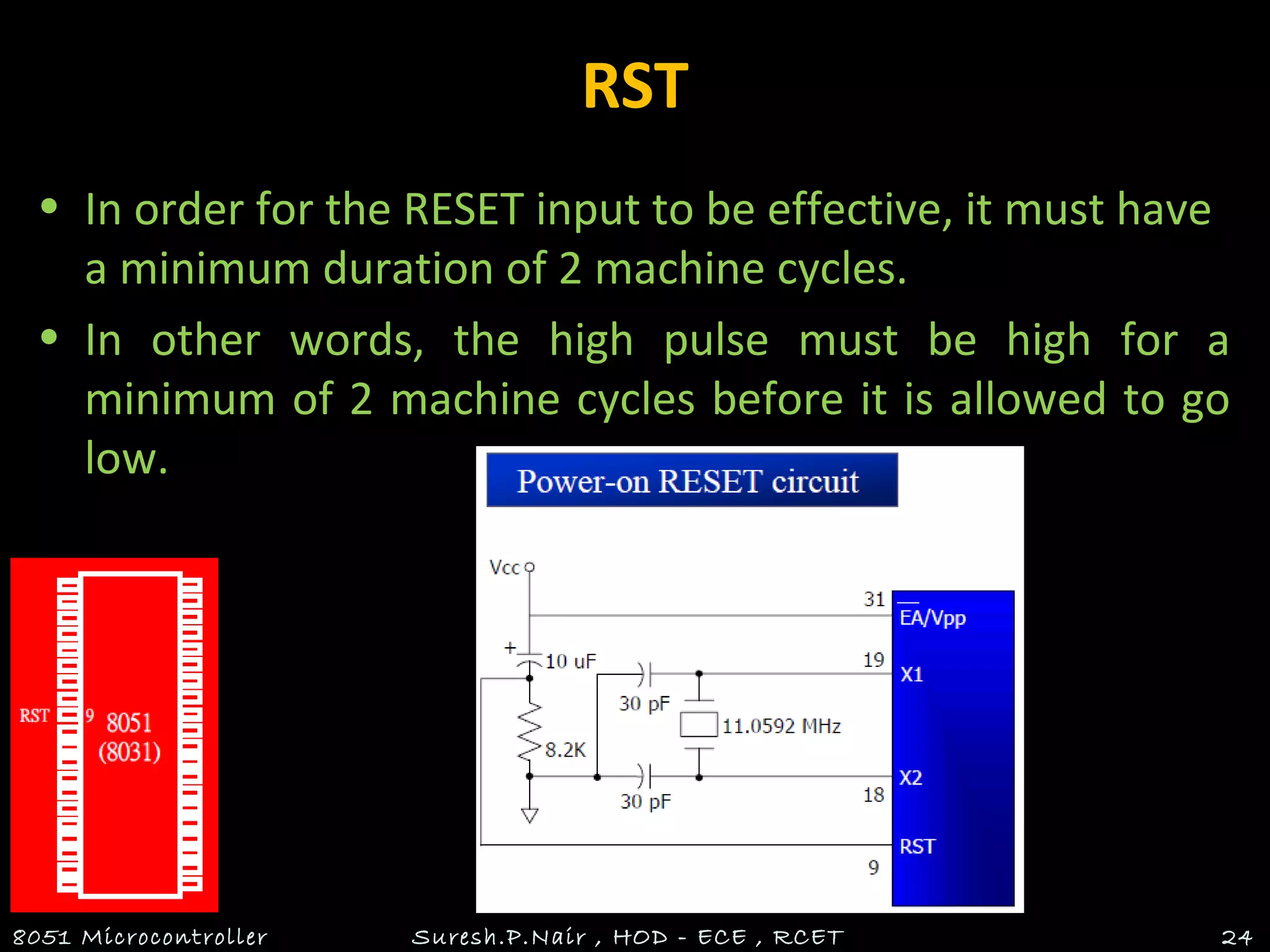 RST
• In order for the RESET input to be effective, it must have
a minimum duration of 2 machine cycles.
• In other words, the high pulse must be high for a
minimum of 2 machine cycles before it is allowed to go
low.
8051 Microcontroller Suresh.P.Nair , HOD - ECE , RCET 24
 