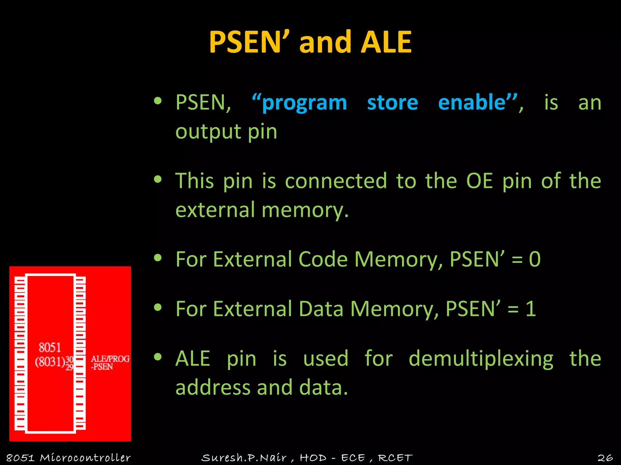 PSEN’ and ALE
• PSEN, “program store enable’’, is an
output pin
• This pin is connected to the OE pin of the
external memory.
• For External Code Memory, PSEN’ = 0
• For External Data Memory, PSEN’ = 1
• ALE pin is used for demultiplexing the
address and data.
8051 Microcontroller Suresh.P.Nair , HOD - ECE , RCET 26
 