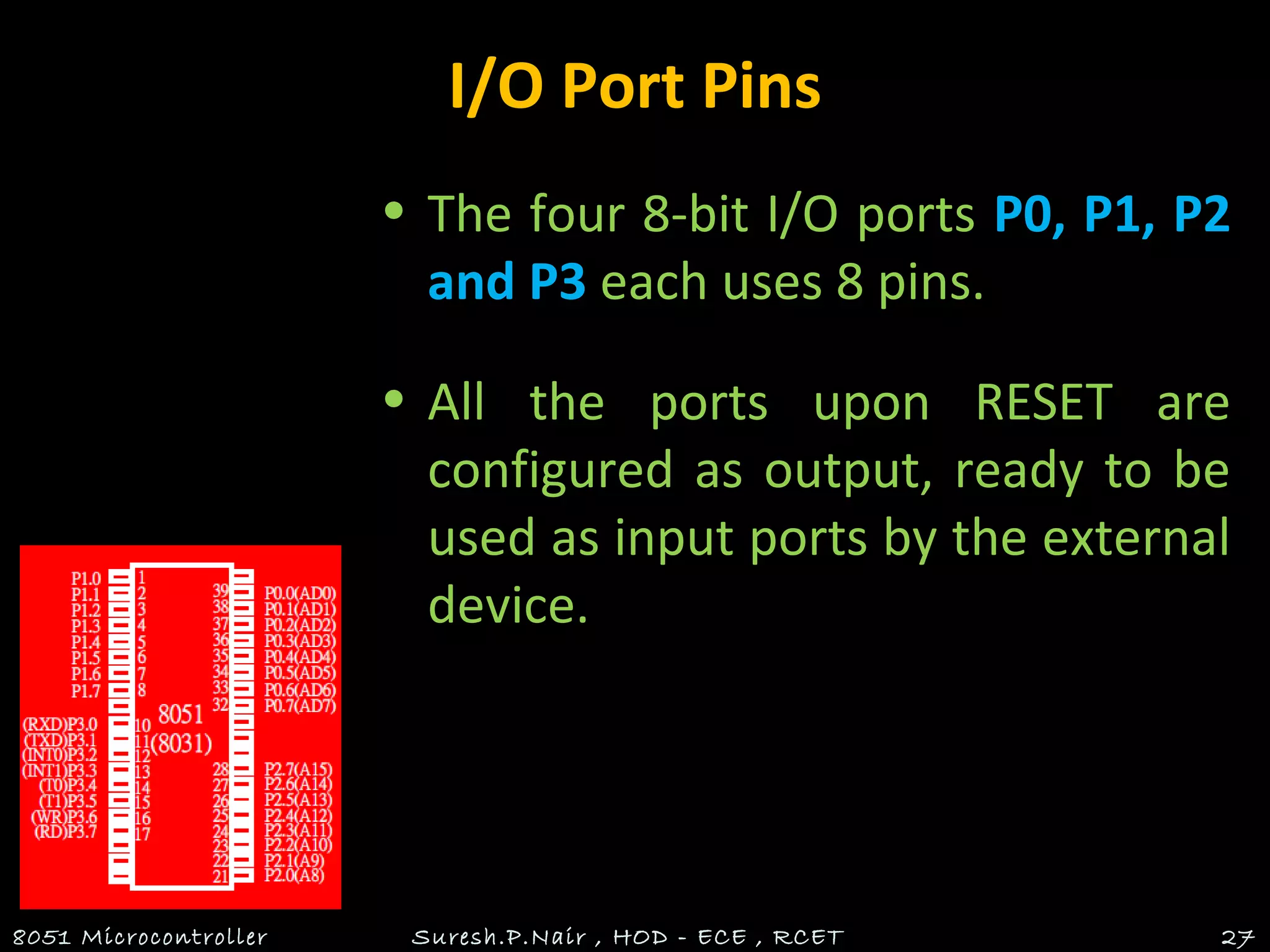I/O Port Pins
• The four 8-bit I/O ports P0, P1, P2
and P3 each uses 8 pins.
• All the ports upon RESET are
configured as output, ready to be
used as input ports by the external
device.
8051 Microcontroller Suresh.P.Nair , HOD - ECE , RCET 27
 