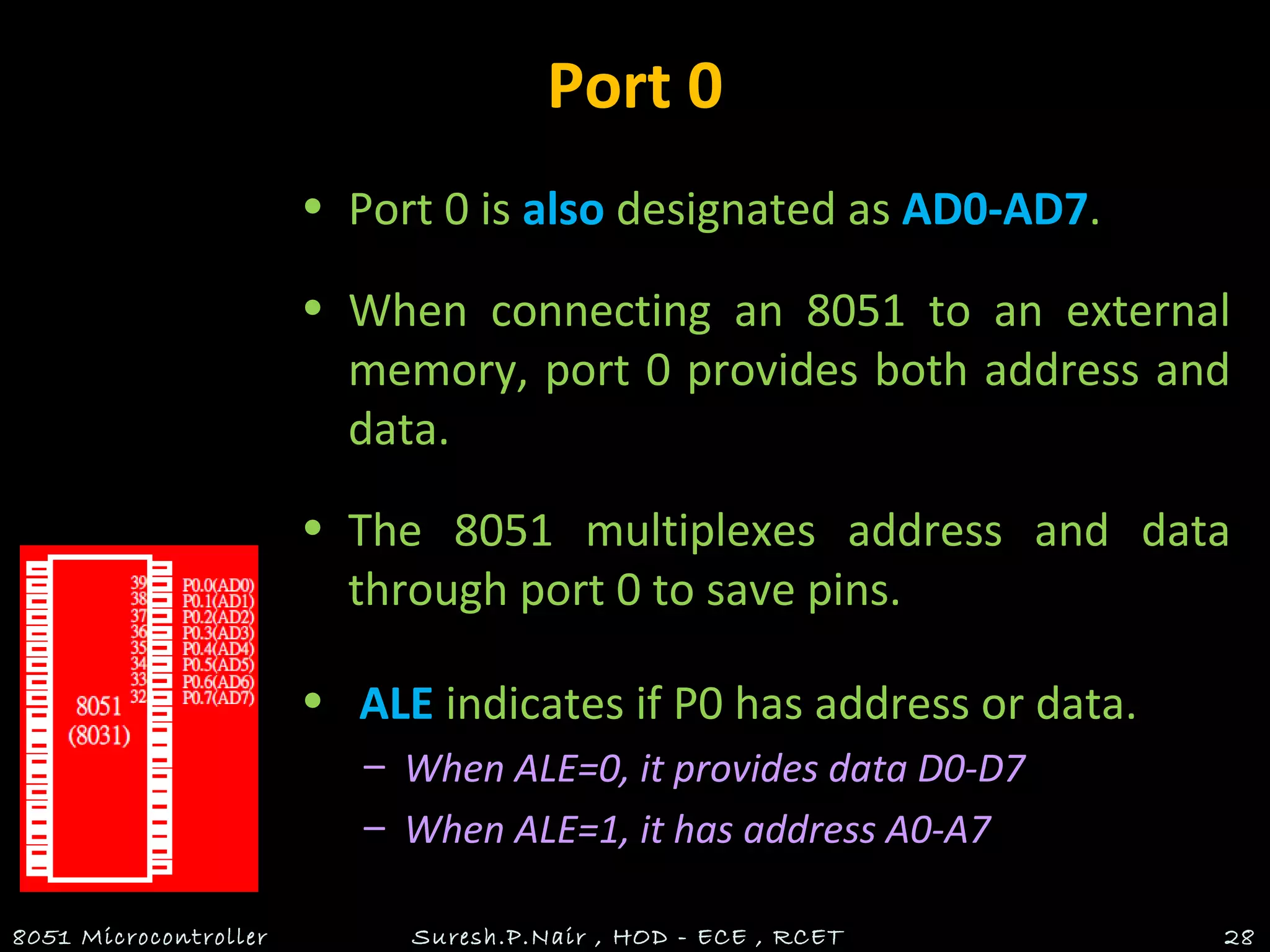 Port 0
• Port 0 is also designated as AD0-AD7.
• When connecting an 8051 to an external
memory, port 0 provides both address and
data.
• The 8051 multiplexes address and data
through port 0 to save pins.
• ALE indicates if P0 has address or data.
– When ALE=0, it provides data D0-D7
– When ALE=1, it has address A0-A7
8051 Microcontroller Suresh.P.Nair , HOD - ECE , RCET 28
 
