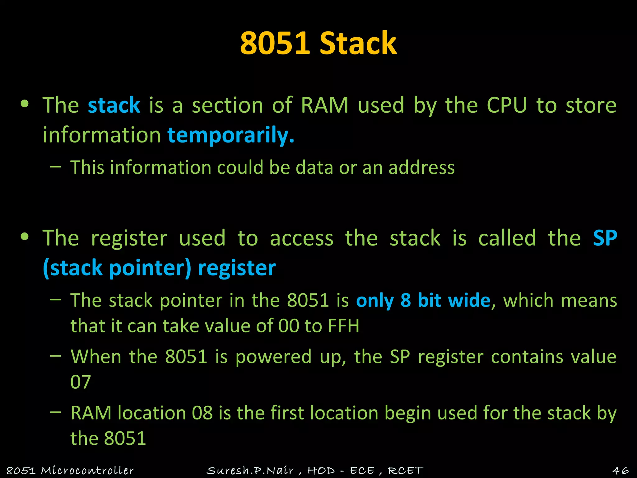 8051 Stack
• The stack is a section of RAM used by the CPU to store
information temporarily.
– This information could be data or an address
• The register used to access the stack is called the SP
(stack pointer) register
– The stack pointer in the 8051 is only 8 bit wide, which means
that it can take value of 00 to FFH
– When the 8051 is powered up, the SP register contains value
07
– RAM location 08 is the first location begin used for the stack by
the 8051
8051 Microcontroller Suresh.P.Nair , HOD - ECE , RCET 46
 