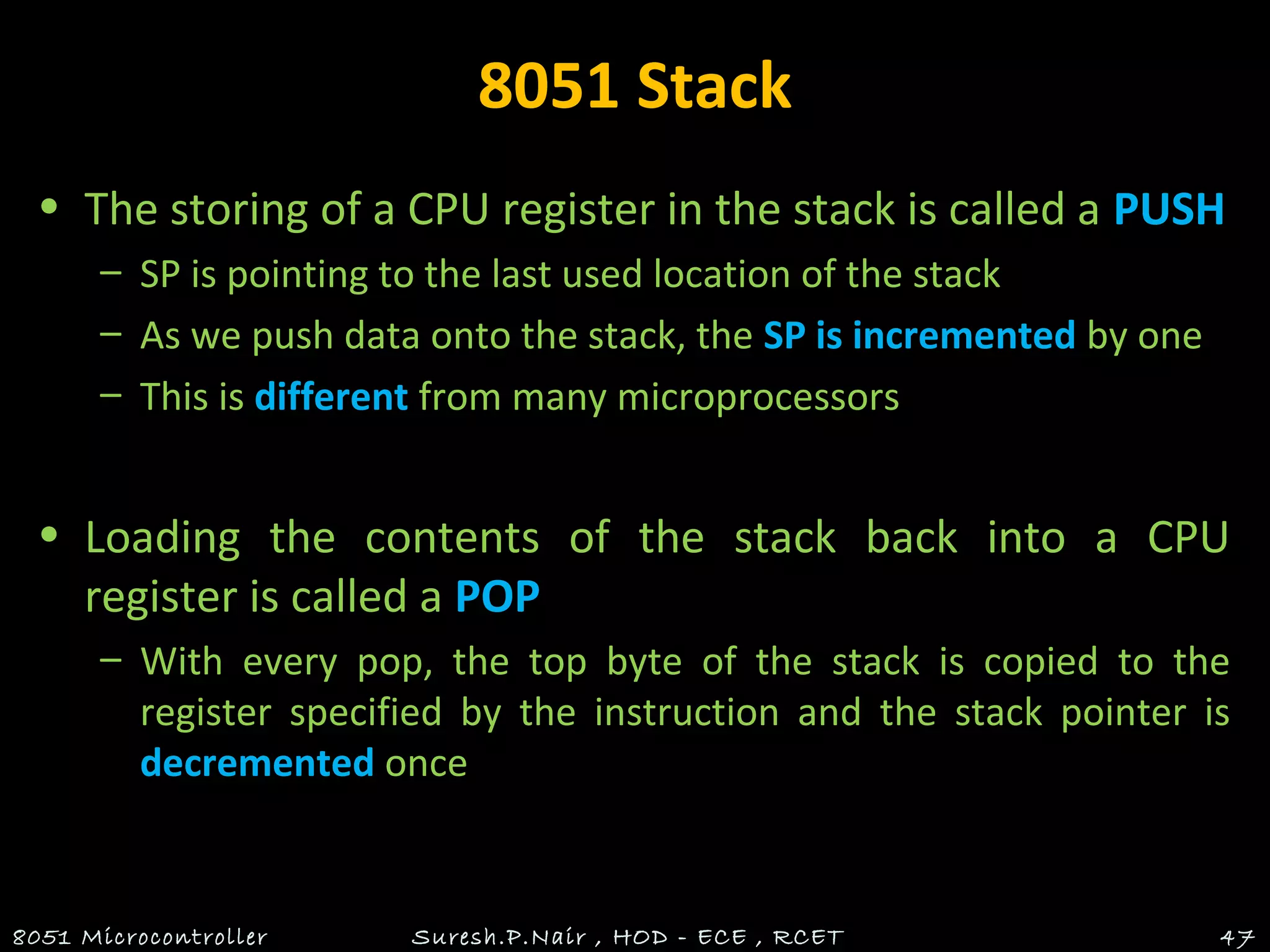 8051 Stack
• The storing of a CPU register in the stack is called a PUSH
– SP is pointing to the last used location of the stack
– As we push data onto the stack, the SP is incremented by one
– This is different from many microprocessors
• Loading the contents of the stack back into a CPU
register is called a POP
– With every pop, the top byte of the stack is copied to the
register specified by the instruction and the stack pointer is
decremented once
8051 Microcontroller Suresh.P.Nair , HOD - ECE , RCET 47
 