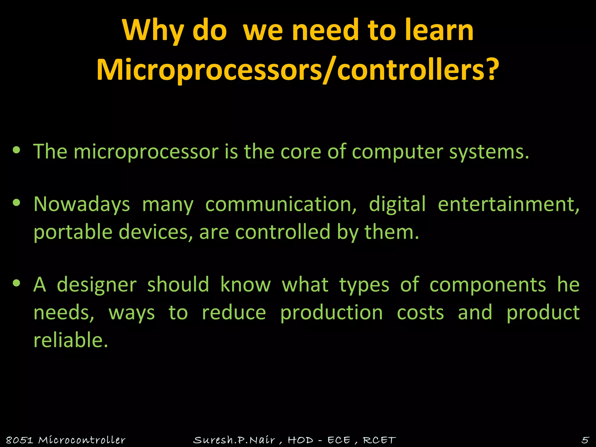 Why do we need to learn
Microprocessors/controllers?
• The microprocessor is the core of computer systems.
• Nowadays many communication, digital entertainment,
portable devices, are controlled by them.
• A designer should know what types of components he
needs, ways to reduce production costs and product
reliable.
8051 Microcontroller Suresh.P.Nair , HOD - ECE , RCET 5
 