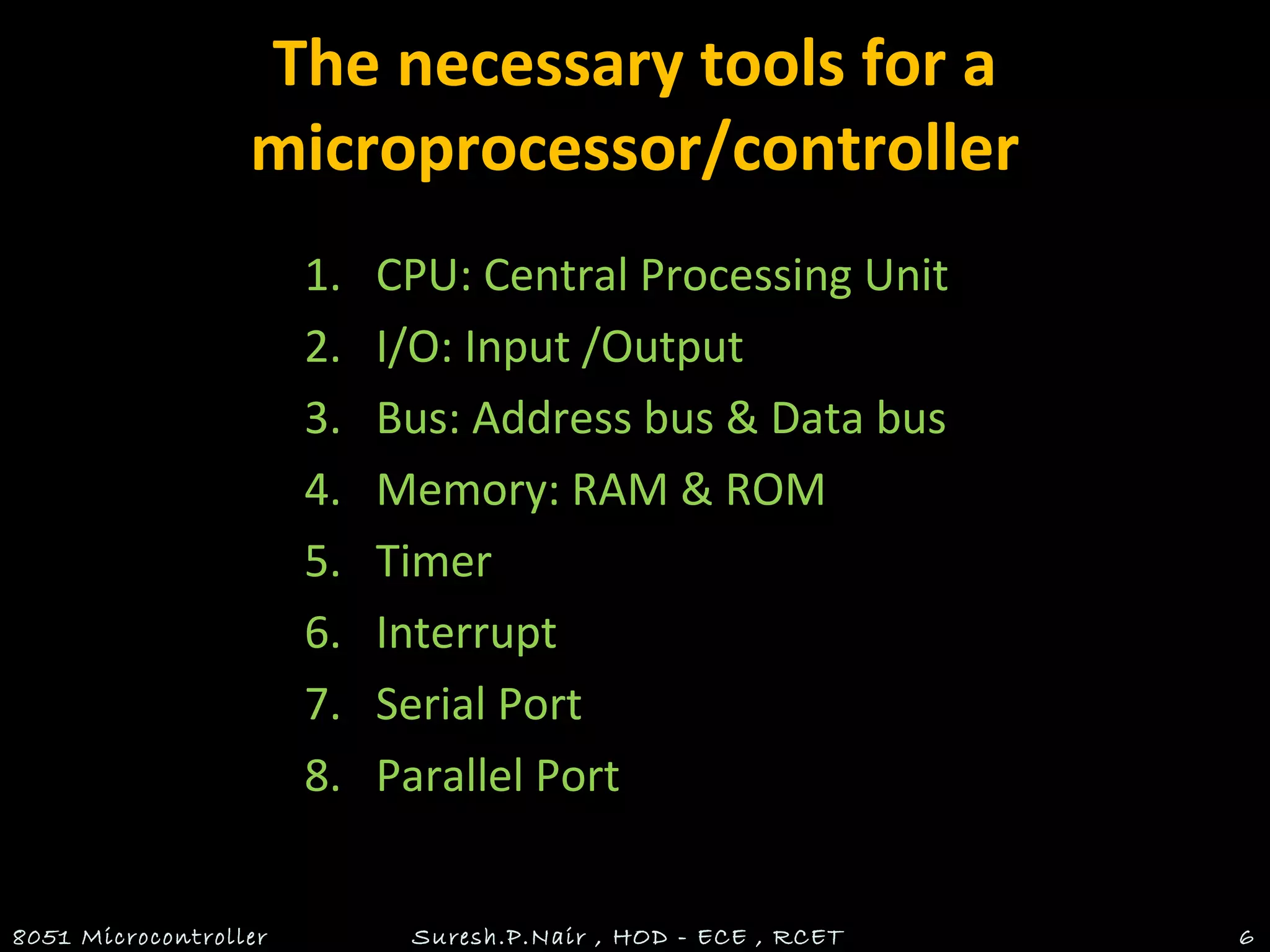 The necessary tools for a
microprocessor/controller
1. CPU: Central Processing Unit
2. I/O: Input /Output
3. Bus: Address bus & Data bus
4. Memory: RAM & ROM
5. Timer
6. Interrupt
7. Serial Port
8. Parallel Port
8051 Microcontroller Suresh.P.Nair , HOD - ECE , RCET 6
 