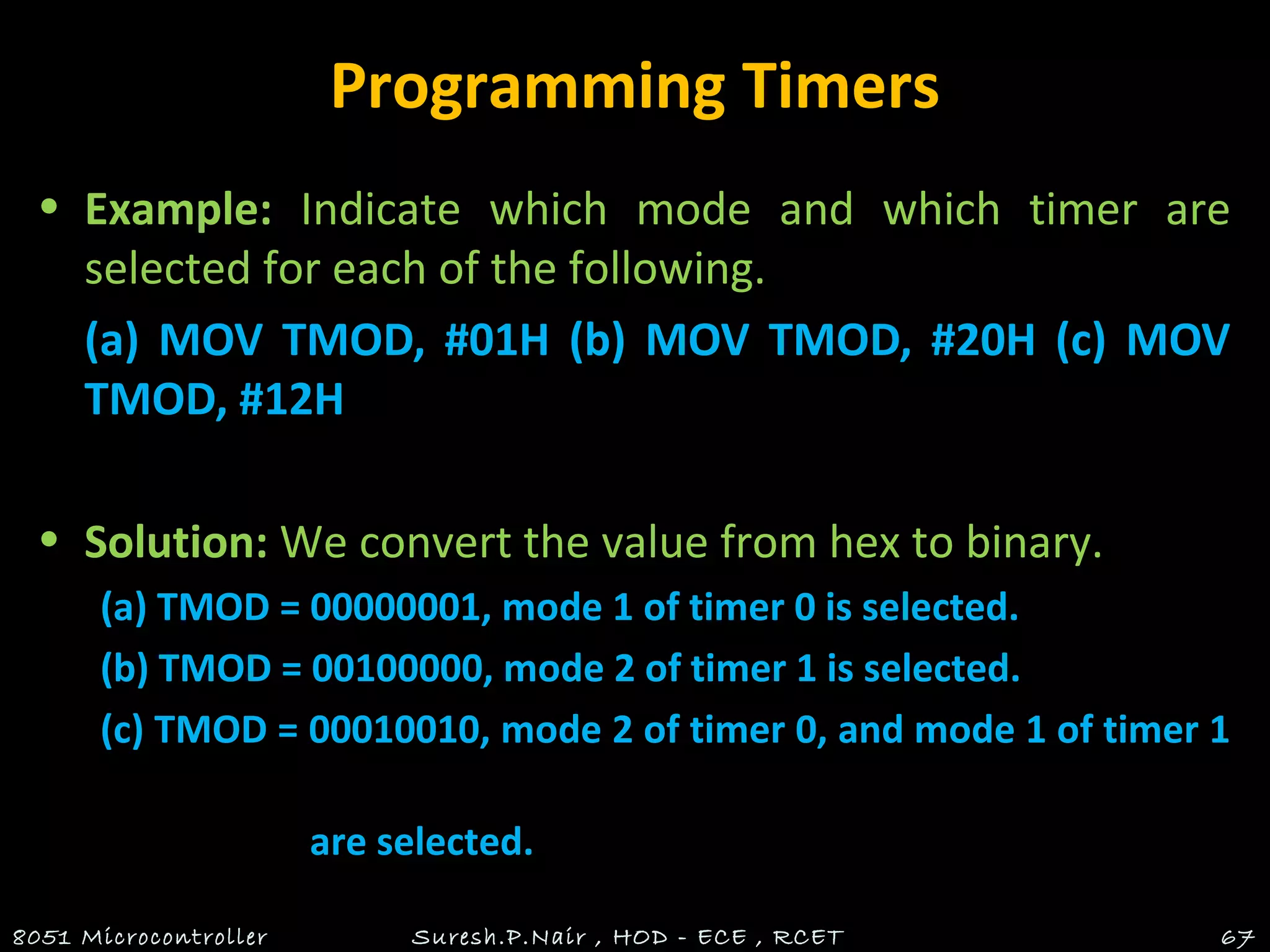 Programming Timers
• Example: Indicate which mode and which timer are
selected for each of the following.
(a) MOV TMOD, #01H (b) MOV TMOD, #20H (c) MOV
TMOD, #12H
• Solution: We convert the value from hex to binary.
(a) TMOD = 00000001, mode 1 of timer 0 is selected.
(b) TMOD = 00100000, mode 2 of timer 1 is selected.
(c) TMOD = 00010010, mode 2 of timer 0, and mode 1 of timer 1
are selected.
8051 Microcontroller Suresh.P.Nair , HOD - ECE , RCET 67
 