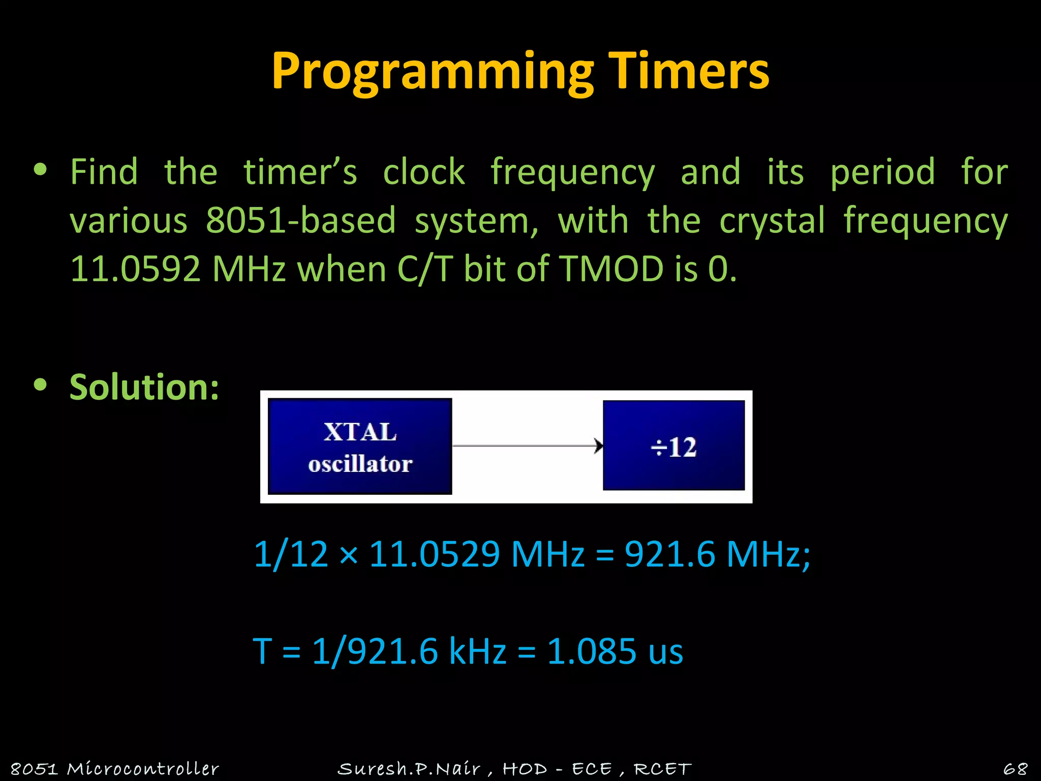 Programming Timers
• Find the timer’s clock frequency and its period for
various 8051-based system, with the crystal frequency
11.0592 MHz when C/T bit of TMOD is 0.
• Solution:
8051 Microcontroller Suresh.P.Nair , HOD - ECE , RCET 68
1/12 × 11.0529 MHz = 921.6 MHz;
T = 1/921.6 kHz = 1.085 us
 