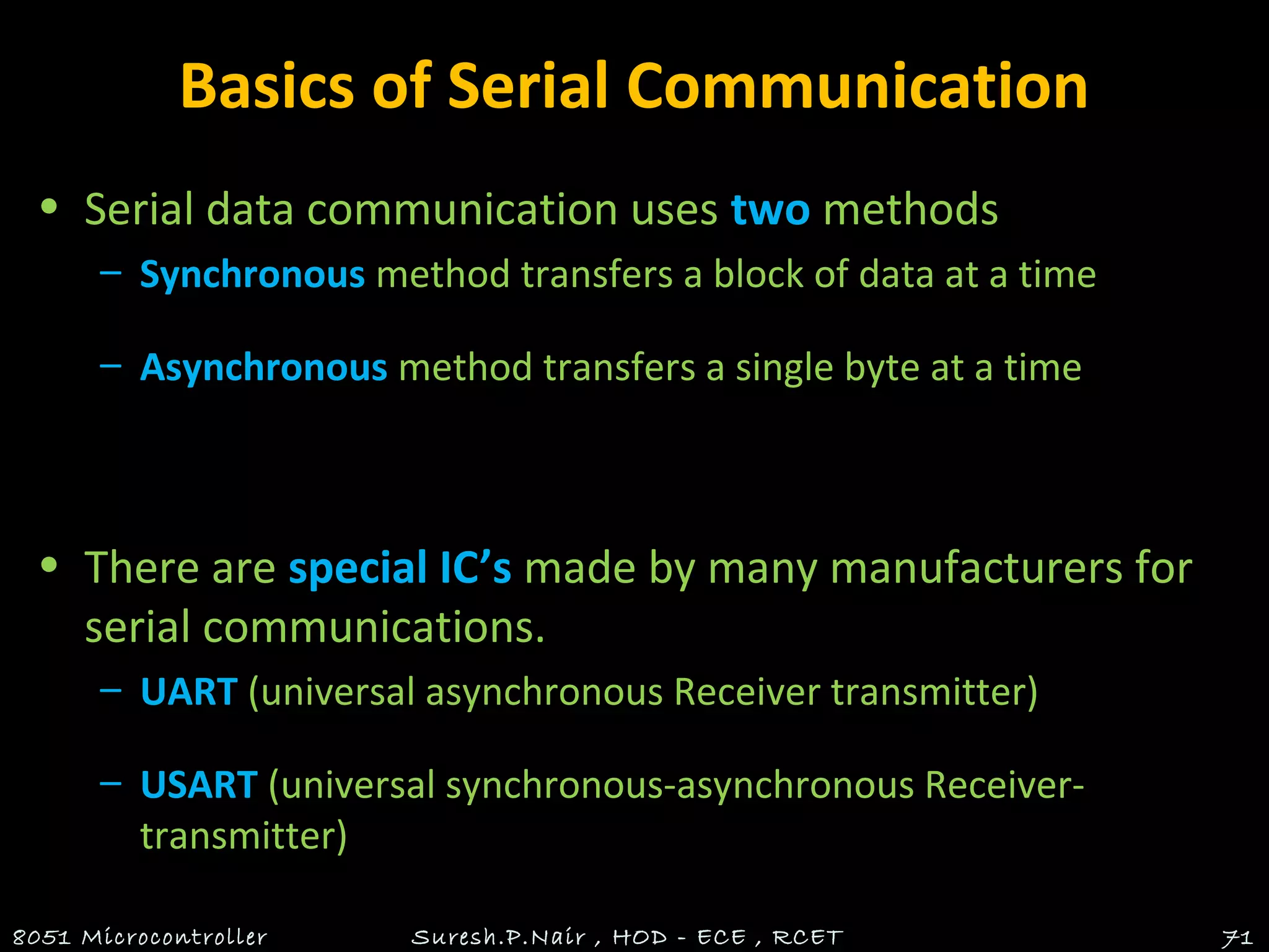 Basics of Serial Communication
• Serial data communication uses two methods
– Synchronous method transfers a block of data at a time
– Asynchronous method transfers a single byte at a time
• There are special IC’s made by many manufacturers for
serial communications.
– UART (universal asynchronous Receiver transmitter)
– USART (universal synchronous-asynchronous Receiver-
transmitter)
8051 Microcontroller Suresh.P.Nair , HOD - ECE , RCET 71
 