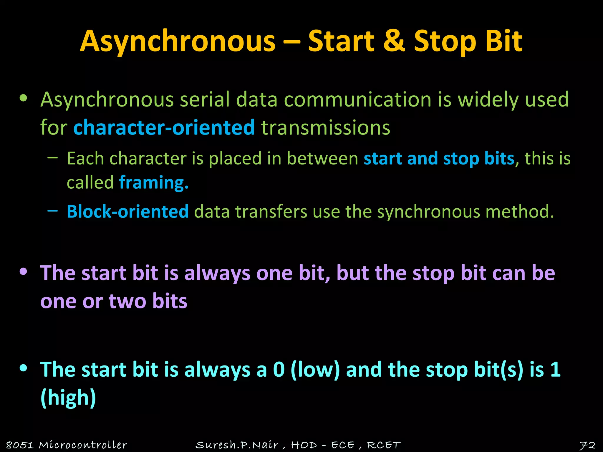 Asynchronous – Start & Stop Bit
• Asynchronous serial data communication is widely used
for character-oriented transmissions
– Each character is placed in between start and stop bits, this is
called framing.
– Block-oriented data transfers use the synchronous method.
• The start bit is always one bit, but the stop bit can be
one or two bits
• The start bit is always a 0 (low) and the stop bit(s) is 1
(high)
8051 Microcontroller Suresh.P.Nair , HOD - ECE , RCET 72
 