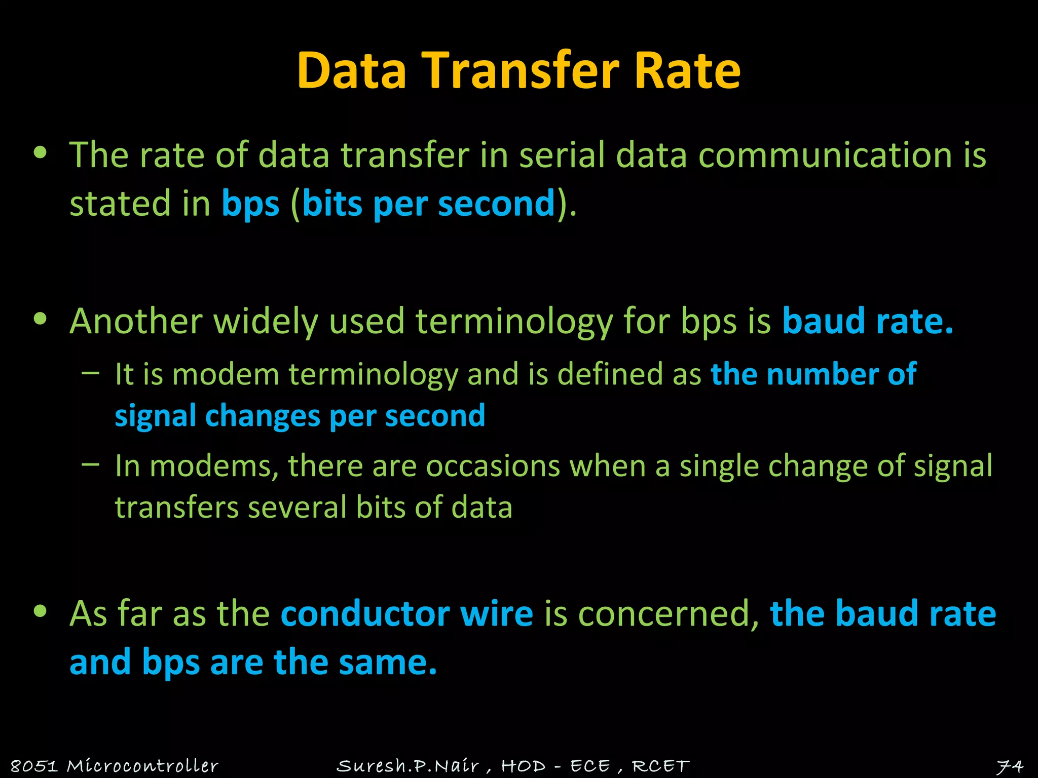 Data Transfer Rate
• The rate of data transfer in serial data communication is
stated in bps (bits per second).
• Another widely used terminology for bps is baud rate.
– It is modem terminology and is defined as the number of
signal changes per second
– In modems, there are occasions when a single change of signal
transfers several bits of data
• As far as the conductor wire is concerned, the baud rate
and bps are the same.
8051 Microcontroller Suresh.P.Nair , HOD - ECE , RCET 74
 