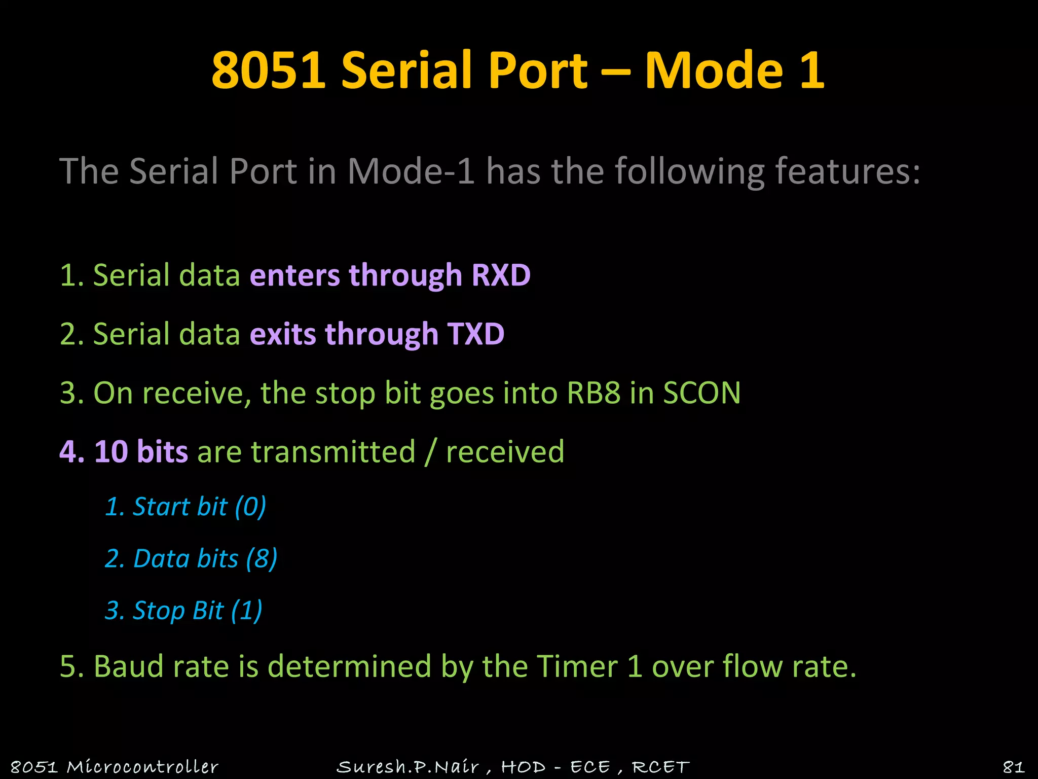 8051 Serial Port – Mode 1
The Serial Port in Mode-1 has the following features:
1. Serial data enters through RXD
2. Serial data exits through TXD
3. On receive, the stop bit goes into RB8 in SCON
4. 10 bits are transmitted / received
1. Start bit (0)
2. Data bits (8)
3. Stop Bit (1)
5. Baud rate is determined by the Timer 1 over flow rate.
8051 Microcontroller Suresh.P.Nair , HOD - ECE , RCET 81
 