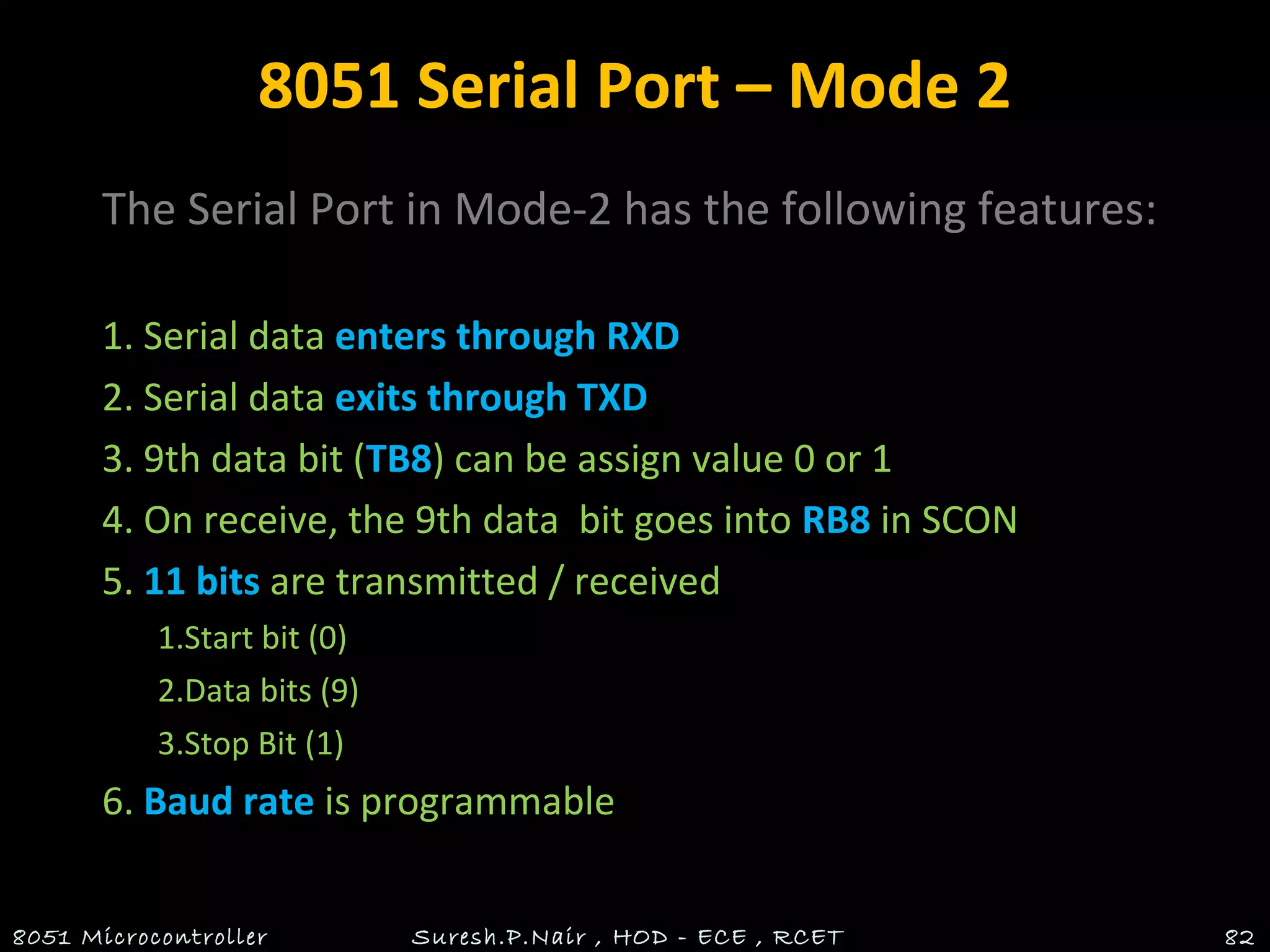 8051 Serial Port – Mode 2
The Serial Port in Mode-2 has the following features:
1. Serial data enters through RXD
2. Serial data exits through TXD
3. 9th data bit (TB8) can be assign value 0 or 1
4. On receive, the 9th data bit goes into RB8 in SCON
5. 11 bits are transmitted / received
1.Start bit (0)
2.Data bits (9)
3.Stop Bit (1)
6. Baud rate is programmable
8051 Microcontroller Suresh.P.Nair , HOD - ECE , RCET 82
 