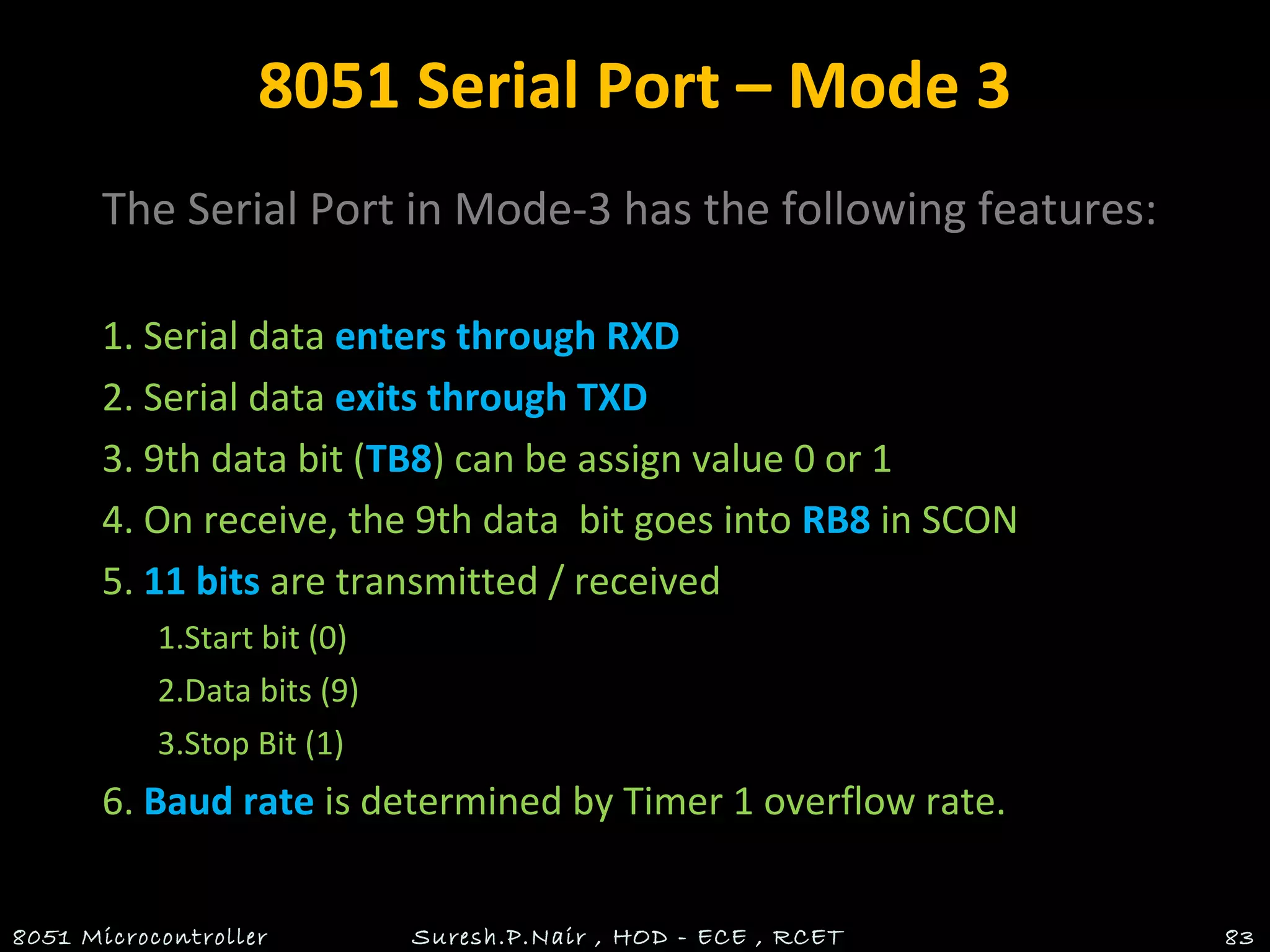 8051 Serial Port – Mode 3
The Serial Port in Mode-3 has the following features:
1. Serial data enters through RXD
2. Serial data exits through TXD
3. 9th data bit (TB8) can be assign value 0 or 1
4. On receive, the 9th data bit goes into RB8 in SCON
5. 11 bits are transmitted / received
1.Start bit (0)
2.Data bits (9)
3.Stop Bit (1)
6. Baud rate is determined by Timer 1 overflow rate.
8051 Microcontroller Suresh.P.Nair , HOD - ECE , RCET 83
 