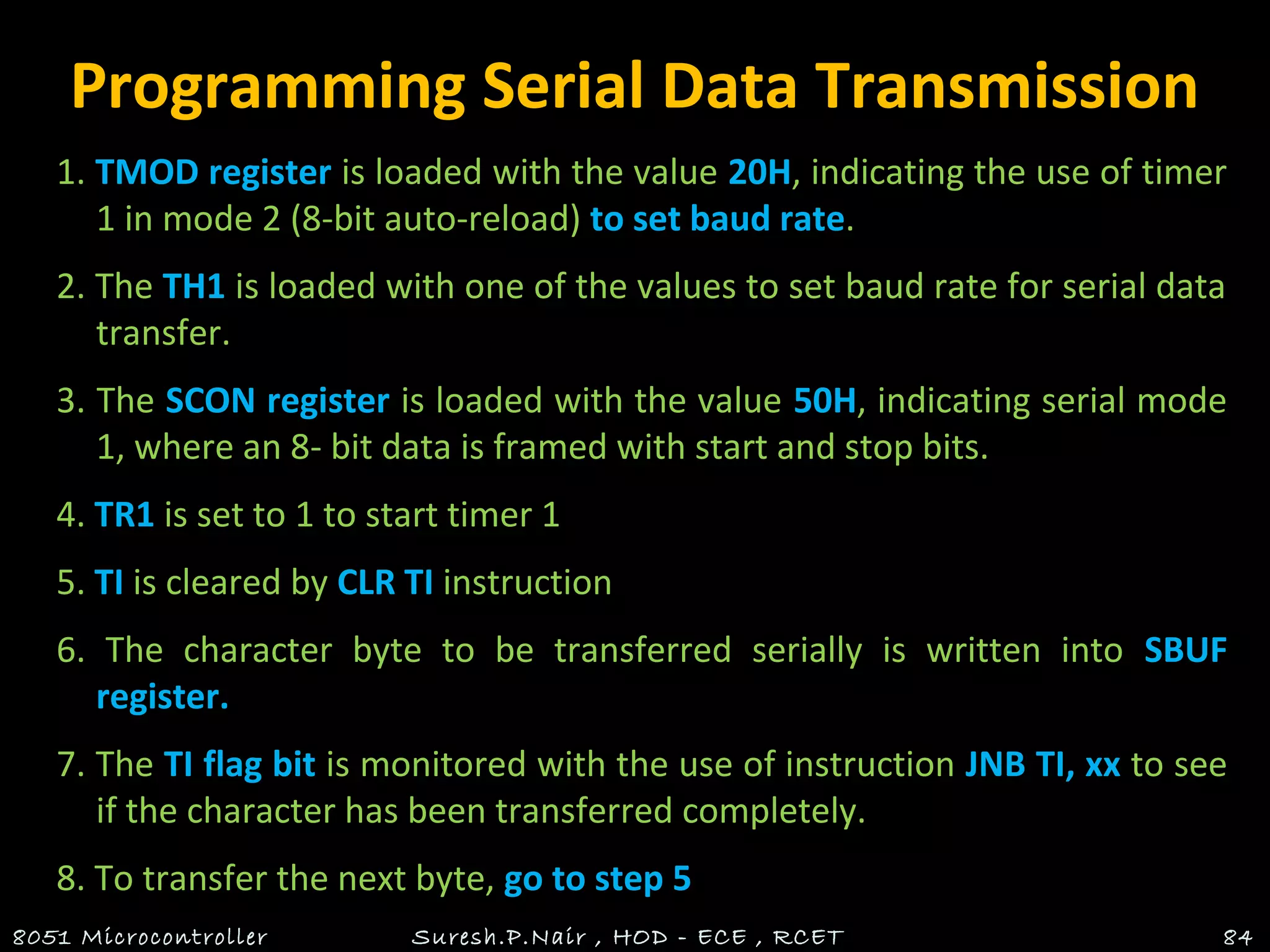 Programming Serial Data Transmission
1. TMOD register is loaded with the value 20H, indicating the use of timer
1 in mode 2 (8-bit auto-reload) to set baud rate.
2. The TH1 is loaded with one of the values to set baud rate for serial data
transfer.
3. The SCON register is loaded with the value 50H, indicating serial mode
1, where an 8- bit data is framed with start and stop bits.
4. TR1 is set to 1 to start timer 1
5. TI is cleared by CLR TI instruction
6. The character byte to be transferred serially is written into SBUF
register.
7. The TI flag bit is monitored with the use of instruction JNB TI, xx to see
if the character has been transferred completely.
8. To transfer the next byte, go to step 5
8051 Microcontroller Suresh.P.Nair , HOD - ECE , RCET 84
 