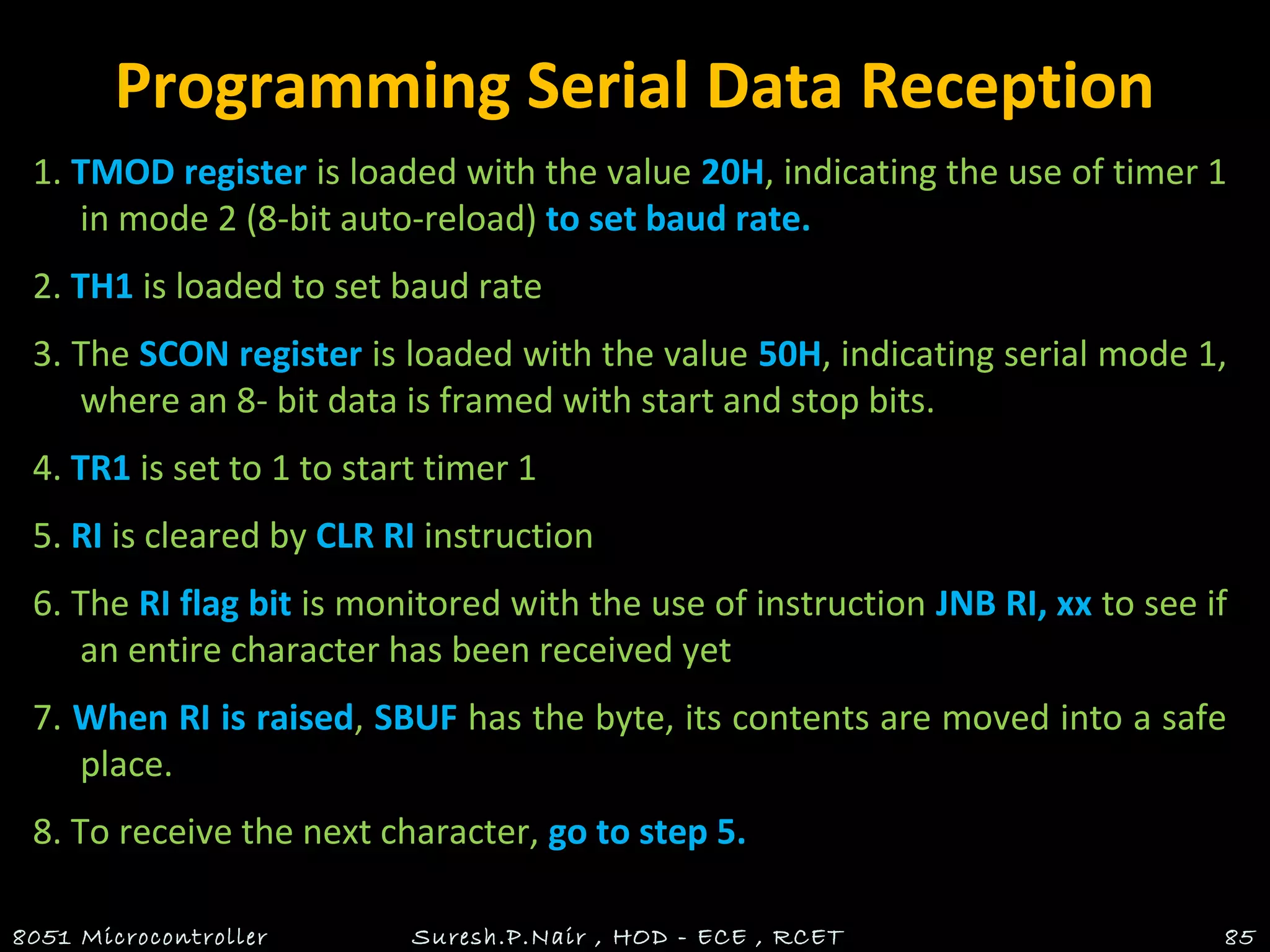 Programming Serial Data Reception
1. TMOD register is loaded with the value 20H, indicating the use of timer 1
in mode 2 (8-bit auto-reload) to set baud rate.
2. TH1 is loaded to set baud rate
3. The SCON register is loaded with the value 50H, indicating serial mode 1,
where an 8- bit data is framed with start and stop bits.
4. TR1 is set to 1 to start timer 1
5. RI is cleared by CLR RI instruction
6. The RI flag bit is monitored with the use of instruction JNB RI, xx to see if
an entire character has been received yet
7. When RI is raised, SBUF has the byte, its contents are moved into a safe
place.
8. To receive the next character, go to step 5.
8051 Microcontroller Suresh.P.Nair , HOD - ECE , RCET 85
 