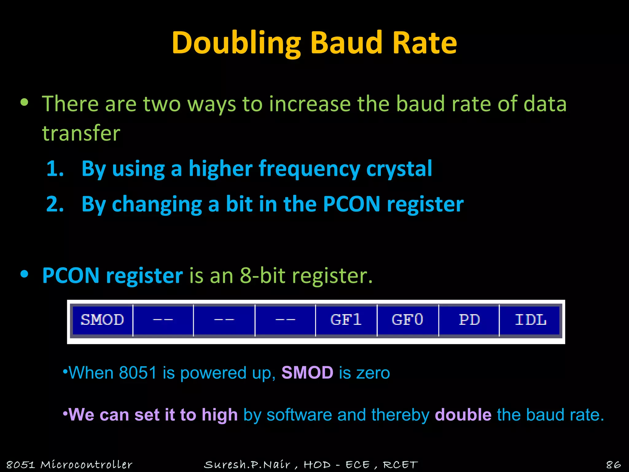 Doubling Baud Rate
• There are two ways to increase the baud rate of data
transfer
1. By using a higher frequency crystal
2. By changing a bit in the PCON register
• PCON register is an 8-bit register.
8051 Microcontroller Suresh.P.Nair , HOD - ECE , RCET 86
•When 8051 is powered up, SMOD is zero
•We can set it to high by software and thereby double the baud rate.
 