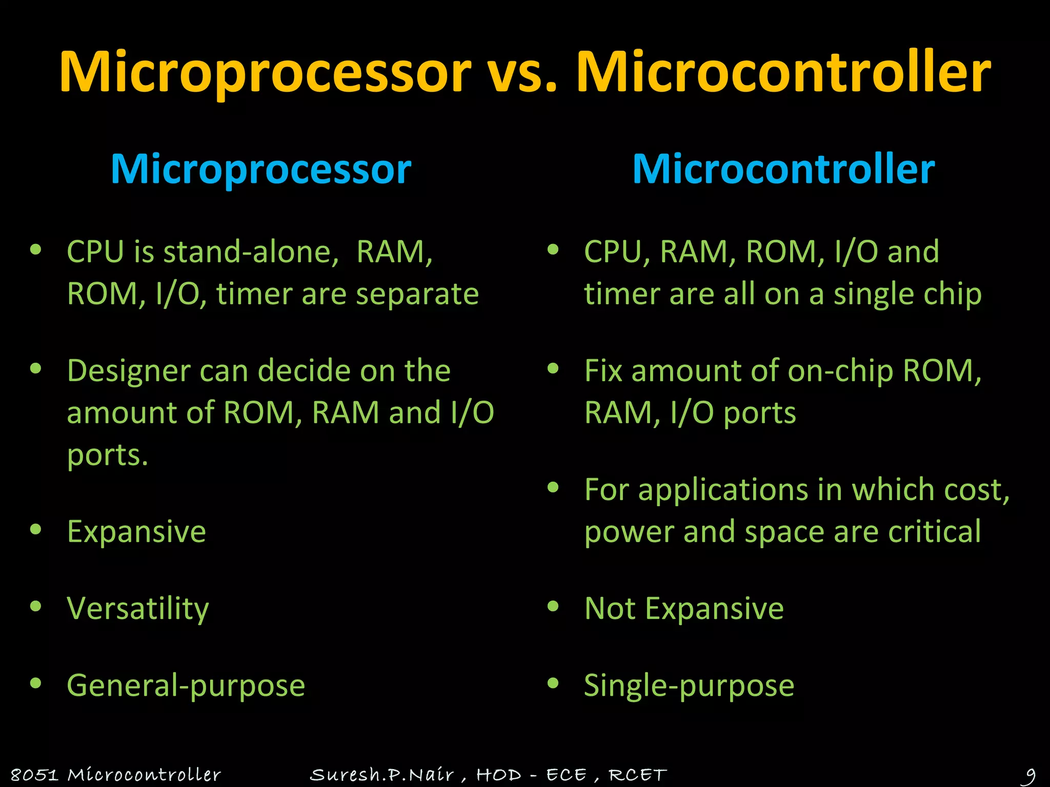 Microprocessor vs. Microcontroller
Microprocessor
• CPU is stand-alone, RAM,
ROM, I/O, timer are separate
• Designer can decide on the
amount of ROM, RAM and I/O
ports.
• Expansive
• Versatility
• General-purpose
Microcontroller
• CPU, RAM, ROM, I/O and
timer are all on a single chip
• Fix amount of on-chip ROM,
RAM, I/O ports
• For applications in which cost,
power and space are critical
• Not Expansive
• Single-purpose
8051 Microcontroller Suresh.P.Nair , HOD - ECE , RCET 9
 