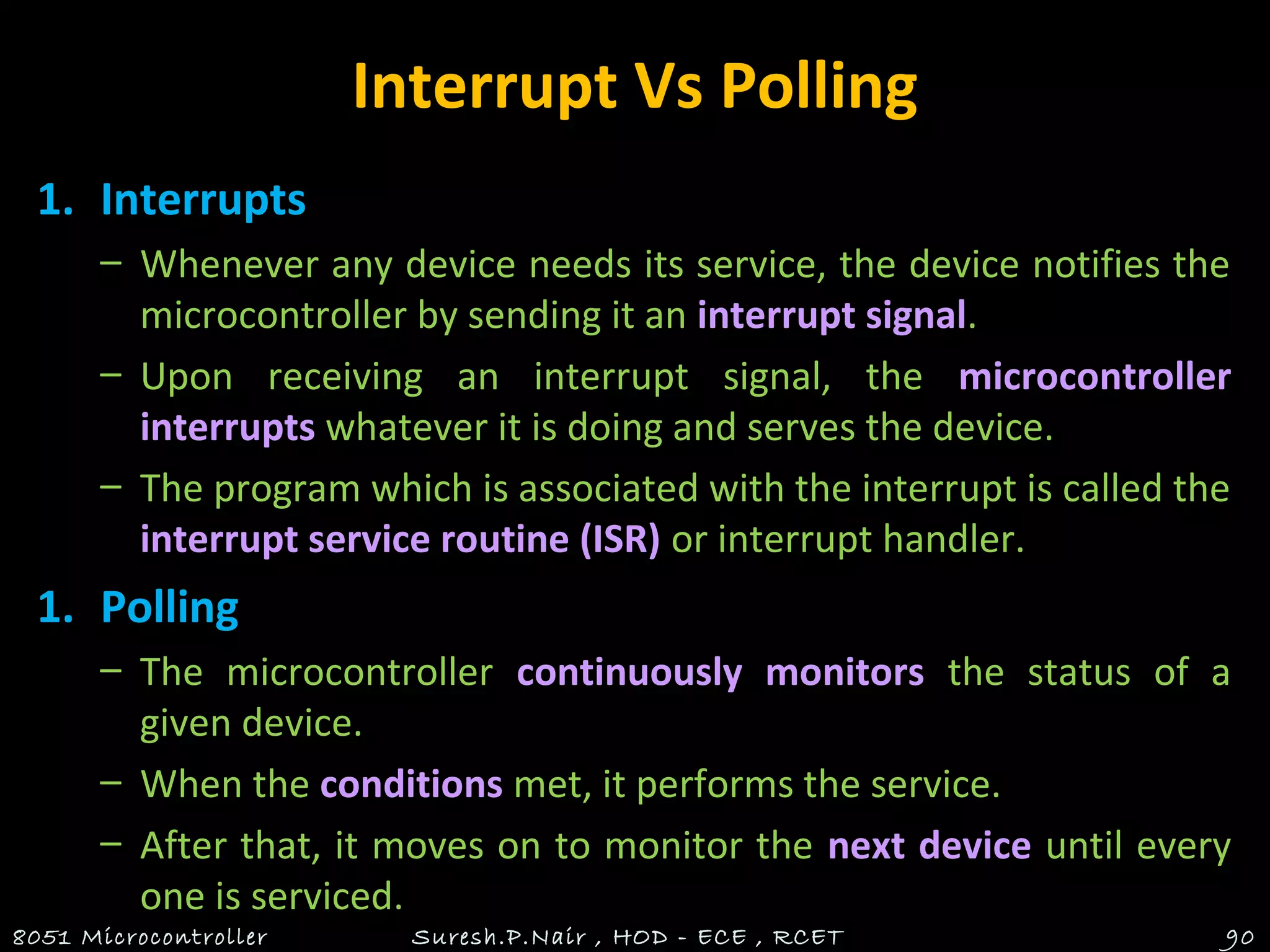 Interrupt Vs Polling
1. Interrupts
– Whenever any device needs its service, the device notifies the
microcontroller by sending it an interrupt signal.
– Upon receiving an interrupt signal, the microcontroller
interrupts whatever it is doing and serves the device.
– The program which is associated with the interrupt is called the
interrupt service routine (ISR) or interrupt handler.
1. Polling
– The microcontroller continuously monitors the status of a
given device.
– When the conditions met, it performs the service.
– After that, it moves on to monitor the next device until every
one is serviced.
8051 Microcontroller Suresh.P.Nair , HOD - ECE , RCET 90
 