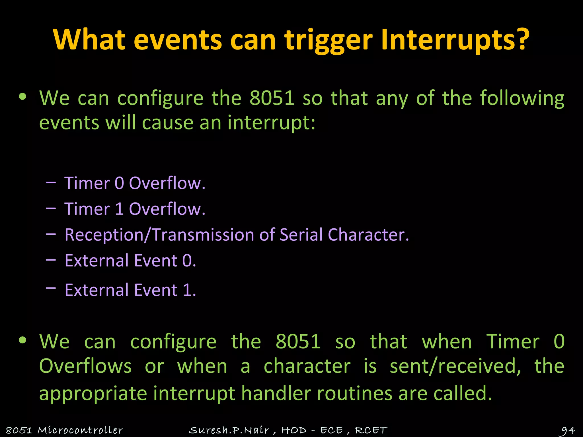What events can trigger Interrupts?
• We can configure the 8051 so that any of the following
events will cause an interrupt:
– Timer 0 Overflow.
– Timer 1 Overflow.
– Reception/Transmission of Serial Character.
– External Event 0.
– External Event 1.
• We can configure the 8051 so that when Timer 0
Overflows or when a character is sent/received, the
appropriate interrupt handler routines are called.
8051 Microcontroller Suresh.P.Nair , HOD - ECE , RCET 94
 
