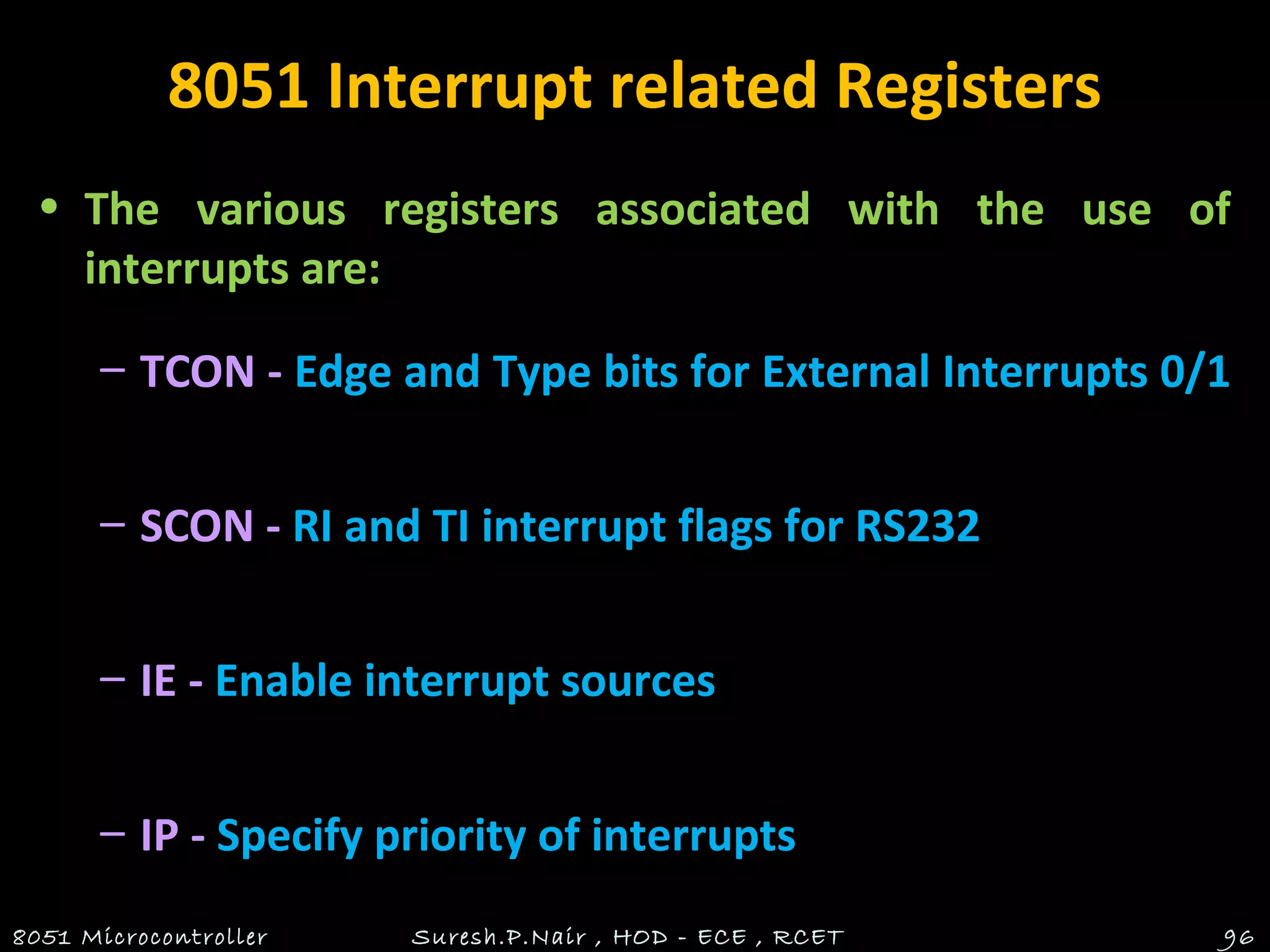 8051 Interrupt related Registers
• The various registers associated with the use of
interrupts are:
– TCON - Edge and Type bits for External Interrupts 0/1
– SCON - RI and TI interrupt flags for RS232
– IE - Enable interrupt sources
– IP - Specify priority of interrupts
8051 Microcontroller Suresh.P.Nair , HOD - ECE , RCET 96
 