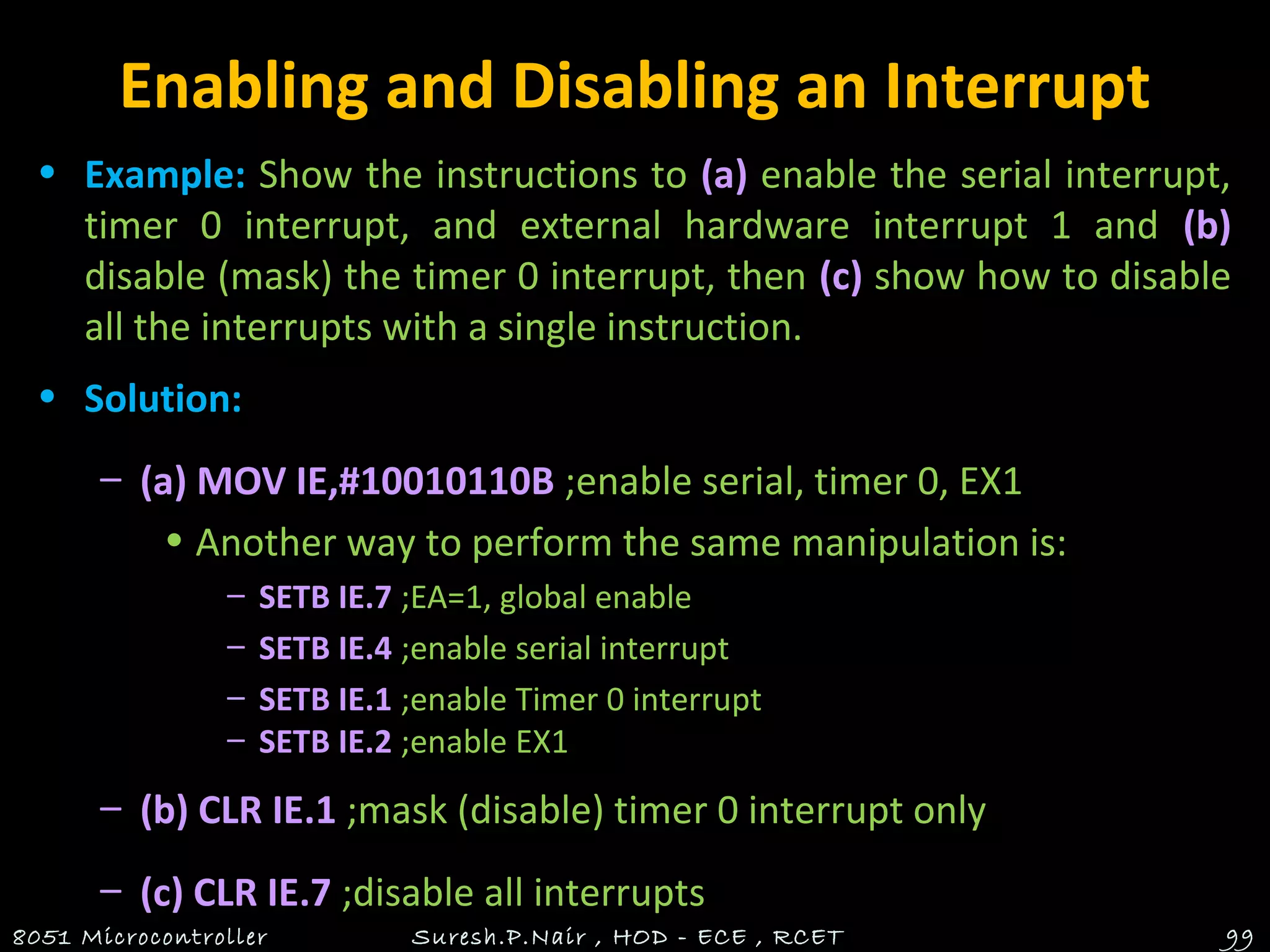 Enabling and Disabling an Interrupt
• Example: Show the instructions to (a) enable the serial interrupt,
timer 0 interrupt, and external hardware interrupt 1 and (b)
disable (mask) the timer 0 interrupt, then (c) show how to disable
all the interrupts with a single instruction.
• Solution:
– (a) MOV IE,#10010110B ;enable serial, timer 0, EX1
• Another way to perform the same manipulation is:
– SETB IE.7 ;EA=1, global enable
– SETB IE.4 ;enable serial interrupt
– SETB IE.1 ;enable Timer 0 interrupt
– SETB IE.2 ;enable EX1
– (b) CLR IE.1 ;mask (disable) timer 0 interrupt only
– (c) CLR IE.7 ;disable all interrupts
8051 Microcontroller Suresh.P.Nair , HOD - ECE , RCET 99
 
