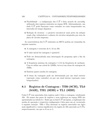 100 CAP´ITULO 8. CONTADORES/TEMPORIZADORES
• Flexibilidade - a conﬁgura¸c˜ao dos C/T ´e feita atrav´es do assembly,
utilizando dois registos existentes no espa¸co SFR. Adicionalmente, um
dado C/T pode funcionar como contador ou como temporizador em
intervalos de tempo disjuntos.
• Redu¸c˜ao de recursos - o projecto encontra-se mais perto da solu¸c˜ao
single-chip, reduzindo-se o n´umero de circuitos integrados por ´area da
placa de circuito impresso.
As caracter´ısticas dos C/T existentes no 80C51 podem ser resumidas da
seguinte maneira:
• A contagem ´e crescente de 8, 13 ou 16b.
• O valor inicial da contagem ´e ajust´avel.
• Pode ser desencadeada uma interrup¸c˜ao do programa ap´os o ﬁm da
contagem.
• A frequˆencia m´axima da contagem ´e 1/12 da frequˆencia de oscila¸c˜ao.
Caso se utilize um cristal de 12MHz, ter-se-´a um ritmo de contagem de
1MHz.
• Existem quatro modos de contagem.
• O ritmo da contagem pode ser determinado por um sinal exterior
(opera¸c˜ao como contador) ou por um sinal interno (opera¸c˜ao como
temporizador).
8.1 Registos de Contagem - TH0 (8CH), TL0
(8AH), TH1 (8DH) e TL1 (8BH)
Cada C/T tem associados dois registos onde ´e feita a contagem, totalizando
16b. Os nomes dos pares de registos e seus endere¸cos no espa¸co SFR s˜ao
apresentados na tabela 8.1. Dado que os dois C/T s˜ao iguais, a explica¸c˜ao dos
modos de opera¸c˜ao e respectiva conﬁgura¸c˜ao ´e feita para um s´o, recorrendo
`a seguinte nota¸c˜ao: THn e TLn denotam os registos associados aos bytes
mais signiﬁcativo e menos signiﬁcativo do registo de 16b associado ao C/Tn,
respectivamente, em que n=0 ou n=1.
 