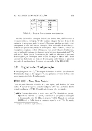 8.2. REGISTOS DE CONFIGURAC¸ ˜AO 101
C/T Registo Endere¸co
C/T0
TH0 8CH
TL0 8AH
C/T1
TH1 8DH
TL1 8BH
Tabela 8.1: Registos de contagem e seus endere¸cos.
O valor de in´ıcio da contagem ´e escrito em THn e TLn, anteriormente `a
ordem de in´ıcio da contagem. O valor m´aximo atingido depende do modo de
contagem (a apresentar posteriormente). No estado seguinte ao estado a que
corresponde o valor m´aximo da contagem d´a-se a situa¸c˜ao de sobrecarga1
,
podendo ser gerado um pedido de interrup¸c˜ao. Neste instante, o ﬂuxo de
execu¸c˜ao do programa poder´a ent˜ao passar para a subrotina de atendimento,
caso se tenha determinado previamente que a interrup¸c˜ao associada ao C/Tn
est´a activa. Esta, dentro de outras ac¸c˜oes, pode ou n˜ao parar o processo
de contagem e/ou recarregar novos valores nos registos THn e TLn. Para
atribuir um dado valor aos registos de contagem, pode utilizar-se qualquer
instru¸c˜ao de movimenta¸c˜ao de dados, por exemplo, MOV TH0,#10H.
8.2 Registos de Conﬁgura¸c˜ao
A conﬁgura¸c˜ao de cada C/T faz-se por interm´edio da escrita de valores em
determinados registos do espa¸co SFR. Nas pr´oximas sec¸c˜oes do texto s˜ao
apresentadas descri¸c˜oes de cada registo.
TMOD (89H) - Timer Mode Register
Como se pode observar na tabela 8.2, este registo est´a dividido em duas
partes. A metade `a esquerda permite conﬁgurar o C/T1 e a metade `a direita
permite conﬁgurar o C/T0. O signiﬁcado de cada bit ´e o seguinte:
GATEn Permite determinar o modo como o C/Tn ´e iniciado ou parado.
Quando se atribuir GATEn=0, o in´ıcio ou a paragem da contagem
´e determinado pelo bit TRn do registo TCON. Quando se atribuir
GATEn=1, o C/Tn inicia a contagem quando o bit TRn do registo
1
overﬂow na literatura anglo-sax´onica
 