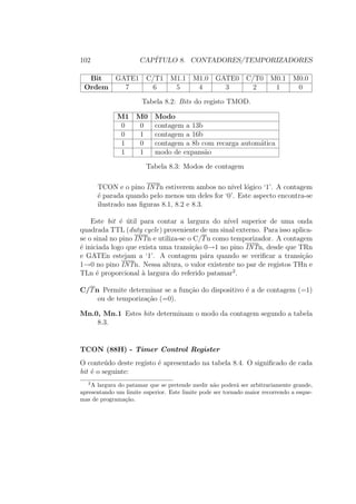 102 CAP´ITULO 8. CONTADORES/TEMPORIZADORES
Bit GATE1 C/T1 M1.1 M1.0 GATE0 C/T0 M0.1 M0.0
Ordem 7 6 5 4 3 2 1 0
Tabela 8.2: Bits do registo TMOD.
M1 M0 Modo
0 0 contagem a 13b
0 1 contagem a 16b
1 0 contagem a 8b com recarga autom´atica
1 1 modo de expans˜ao
Tabela 8.3: Modos de contagem
TCON e o pino INTn estiverem ambos no n´ıvel l´ogico ‘1’. A contagem
´e parada quando pelo menos um deles for ‘0’. Este aspecto encontra-se
ilustrado nas ﬁguras 8.1, 8.2 e 8.3.
Este bit ´e ´util para contar a largura do n´ıvel superior de uma onda
quadrada TTL (duty cycle) proveniente de um sinal externo. Para isso aplica-
se o sinal no pino INTn e utiliza-se o C/Tn como temporizador. A contagem
´e iniciada logo que exista uma transi¸c˜ao 0→1 no pino INTn, desde que TRn
e GATEn estejam a ‘1’. A contagem p´ara quando se veriﬁcar a transi¸c˜ao
1→0 no pino INTn. Nessa altura, o valor existente no par de registos THn e
TLn ´e proporcional `a largura do referido patamar2
.
C/Tn Permite determinar se a fun¸c˜ao do dispositivo ´e a de contagem (=1)
ou de temporiza¸c˜ao (=0).
Mn.0, Mn.1 Estes bits determinam o modo da contagem segundo a tabela
8.3.
TCON (88H) - Timer Control Register
O conte´udo deste registo ´e apresentado na tabela 8.4. O signiﬁcado de cada
bit ´e o seguinte:
2
A largura do patamar que se pretende medir n˜ao poder´a ser arbitrariamente grande,
apresentando um limite superior. Este limite pode ser tornado maior recorrendo a esque-
mas de programa¸c˜ao.
 