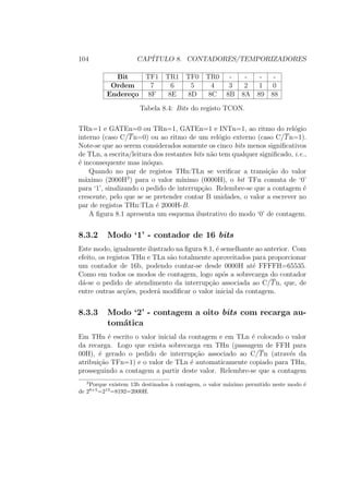 104 CAP´ITULO 8. CONTADORES/TEMPORIZADORES
Bit TF1 TR1 TF0 TR0 - - - -
Ordem 7 6 5 4 3 2 1 0
Endere¸co 8F 8E 8D 8C 8B 8A 89 88
Tabela 8.4: Bits do registo TCON.
TRn=1 e GATEn=0 ou TRn=1, GATEn=1 e INTn=1, ao ritmo do rel´ogio
interno (caso C/Tn=0) ou ao ritmo de um rel´ogio externo (caso C/Tn=1).
Note-se que ao serem considerados somente os cinco bits menos signiﬁcativos
de TLn, a escrita/leitura dos restantes bits n˜ao tem qualquer signiﬁcado, i.e.,
´e inconsequente mas in´oquo.
Quando no par de registos THn:TLn se veriﬁcar a transi¸c˜ao do valor
m´aximo (2000H3
) para o valor m´ınimo (0000H), o bit TFn comuta de ‘0’
para ‘1’, sinalizando o pedido de interrup¸c˜ao. Relembre-se que a contagem ´e
crescente, pelo que se se pretender contar B unidades, o valor a escrever no
par de registos THn:TLn ´e 2000H-B.
A ﬁgura 8.1 apresenta um esquema ilustrativo do modo ‘0’ de contagem.
8.3.2 Modo ‘1’ - contador de 16 bits
Este modo, igualmente ilustrado na ﬁgura 8.1, ´e semelhante ao anterior. Com
efeito, os registos THn e TLn s˜ao totalmente aproveitados para proporcionar
um contador de 16b, podendo contar-se desde 0000H at´e FFFFH=65535.
Como em todos os modos de contagem, logo ap´os a sobrecarga do contador
d´a-se o pedido de atendimento da interrup¸c˜ao associada ao C/Tn, que, de
entre outras ac¸c˜oes, poder´a modiﬁcar o valor inicial da contagem.
8.3.3 Modo ‘2’ - contagem a oito bits com recarga au-
tom´atica
Em THn ´e escrito o valor inicial da contagem e em TLn ´e colocado o valor
da recarga. Logo que exista sobrecarga em THn (passagem de FFH para
00H), ´e gerado o pedido de interrup¸c˜ao associado ao C/Tn (atrav´es da
atribui¸c˜ao TFn=1) e o valor de TLn ´e automaticamente copiado para THn,
prosseguindo a contagem a partir deste valor. Relembre-se que a contagem
3
Porque existem 13b destinados `a contagem, o valor m´aximo permitido neste modo ´e
de 28+5
=213
=8192=2000H.
 