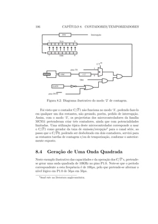 106 CAP´ITULO 8. CONTADORES/TEMPORIZADORES
GATE
OSC. ¸12
TF0 Interrupção
pino T0
C/T
1
0
TR0
pino INT0
TH0 07
TL0 07
Figura 8.2: Diagrama ilustrativo do modo ‘2’ de contagem.
Foi visto que o contador C/T1 n˜ao funciona no modo ‘3’, podendo faze-lo
em qualquer um dos restantes, n˜ao gerando, por´em, pedido de interrup¸c˜ao.
Assim, com o modo ‘3’, os projectistas dos microcontroladores da fam´ılia
MCS51 pretenderam criar trˆes contadores, ainda que com potencialidades
limitadas. Uma utiliza¸c˜ao t´ıpica deste microcontrolador corresponde a usar
o C/T1 como gerador da taxa de emiss˜ao/recep¸c˜ao4
para o canal s´erie, ao
passo que o C/T0, podendo ser desbobrado em dois contadores, servir´a para
as restantes tarefas de contagem e/ou de temporiza¸c˜ao, conforme o anterior-
mente exposto.
8.4 Gera¸c˜ao de Uma Onda Quadrada
Neste exemplo ilustrativo das capacidades e da opera¸c˜ao dos C/T’s, pretende-
se gerar uma onda quadrada de 10KHz no pino P1.0. Note-se que o per´ıodo
correspondente a esta frequˆencia ´e de 100µs, pelo que pretende-se alternar o
n´ıvel l´ogico em P1.0 de 50µs em 50µs.
4
baud rate na literatura anglo-sax´onica.
 