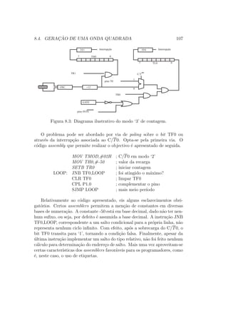 8.4. GERAC¸ ˜AO DE UMA ONDA QUADRADA 107
GATE
Interrupção
C/T
0
TR0
pino INT0
TL0 07
TH0 07
OSC. ¸12
pino T0
1
InterrupçãoTF0TF1
TR1
Figura 8.3: Diagrama ilustrativo do modo ‘3’ de contagem.
O problema pode ser abordado por via de poling sobre o bit TF0 ou
atrav´es da interrup¸c˜ao associada ao C/T0. Opta-se pela primeira via. O
c´odigo assembly que permite realizar o objectivo ´e apresentado de seguida.
MOV TMOD,#02H ; C/T0 em modo ‘2’
MOV TH0,#-50 ; valor da recarga
SETB TR0 ; iniciar contagem
LOOP: JNB TF0,LOOP ; foi atingido o m´aximo?
CLR TF0 ; limpar TF0
CPL P1.0 ; complementar o pino
SJMP LOOP ; mais meio per´ıodo
Relativamente ao c´odigo apresentado, eis alguns esclarecimentos obri-
gat´orios. Certos assemblers permitem a men¸c˜ao de constantes em diversas
bases de numera¸c˜ao. A constante -50 est´a em base decimal, dado n˜ao ter nen-
hum suﬁxo, ou seja, por defeito ´e assumida a base decimal. A instru¸c˜ao JNB
TF0,LOOP, correspondente a um salto condicional para a pr´opria linha, n˜ao
representa nenhum ciclo inﬁnito. Com efeito, ap´os a sobrecarga do C/T0, o
bit TF0 transita para ‘1’, tornando a condi¸c˜ao falsa. Finalmente, apesar da
´ultima instru¸c˜ao implementar um salto do tipo relativo, n˜ao foi feito nenhum
c´alculo para determina¸c˜ao do endere¸co de salto. Mais uma vez aproveitam-se
certas caracter´ısticas dos assemblers favor´aveis para os programadores, como
´e, neste caso, o uso de etiquetas.
 